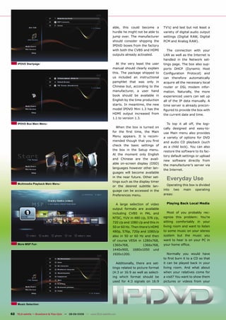able, this could become a          TV’s) and last but not least a
                                                                              hurdle he might not be able to     variety of digital audio output
                                                                              jump over. The manufacturer        settings (Digital RAW, Digital
                                                                              should consider shipping the       PCM and Analog RAW).
                                                                              IPDVD boxes from the factory
                                                                              with both the CVBS and HDMI          The connection with your
                                                                              outputs already activated.         LAN as well as the Internet is
                                                                                                                 handled in the Network set-
     IPDVD Startpage                                                            At the very least the user       tings page. The box also sup-
                                                                              manual should clearly explain      ports DHCP (Dynamic Host
                                                                              this. The package shipped to       Conﬁguration       Protocol)   and
                                                                              us included an instructional       can    therefore    automatically
                                                                              pamphlet that was only in          acquire all the necessary local
                                                                              Chinese but, according to the      router or DSL modem infor-
                                                                              manufacturer, a user hand          mation. Naturally, the more
                                                                              book should be available in        experienced users can set up
                                                                              English by the time production     all of the IP data manually. A
                                                                              starts. In meantime, the new       time server is already precon-
                                                                              model IPDVD Mini 1.3 has the       ﬁgured to provide the box with
                                                                              HDMI output increased from         the current date and time.
                                                                              1.1 to version 1.3.
     IPDVD Box Main Menu                                                                                           To top it all off, the logi-
                                                                                 When the box is turned on       cally designed and easy-to-
                                                                              for the ﬁrst time, the Main        use Main menu also provides
                                                                              Menu appears. It is recom-         a variety of options for DVD
                                                                              mended though that you ﬁrst        and audio CD playback (such
                                                                              check the basic settings of        as a child lock). You can also
                                                                              the box in the Setup menu.         restore the software to its fac-
                                                                              At the moment only English
                                                                                                                 tory default settings or upload
                                                                              and Chinese are the avail-
                                                                                                                 new software directly from
                                                                              able on-screen display (OSD)
                                                                                                                 the manufacturer’s server via
                                                                              languages however other lan-
                                                                                                                 the Internet.
                                                                              guages will become available
                                                                              in the near future. Other set-
                                                                              tings such as the display timer
                                                                                                                   Everyday Use
     Multimedia Playback Main Menu                                                                                 Operating this box is divided
                                                                              or the desired subtitle lan-
                                                                              guage can be accessed in the       into     two    main    operating
                                                                              Preferences menu.                  areas:


                                                                                A large selection of video         Playing Back Local Media
                                                                              output formats are available
                                                                              including CVBS in PAL and            Most of you probably rec-
                                                                              NTSC, YUV in 480 i/p, 576 i/p,     ognize this problem: You’re
                                                                              720 i/p and 1080 i/p and this in   sitting comfortably in your
                                                                              50 or 60 Hz. Then there’s HDMI     living room and want to listen
                                                                              480p, 576p, 720p and 1080i/p       to some music on your stereo
                                                                              also in 50 or 60 Hz and then       system but the music you
                                                                              of course VESA in 1280x768,        want to hear is on your PC in
     More MSP Fun                                                             1360x768,           1366x768,      your home ofﬁce.
                                                                              1440x900, 1680x1050 und
                                                                              1920x1200.                           Normally you would have
                                                                                                                 to ﬁrst burn it to a CD so that
                                                                                 Additionally, there are set-    it can be played back in your
                                                                              tings related to picture format    living room. And what about
                                                                              (4:3 or 16:9 as well as select-    when your relatives come for
                                                                              ing which format should be         a visit? You want to show them
                                                                              used for 4:3 signals on 16:9       pictures or videos from your




     Music Selection


62 TELE-satellite — Broadband & Fiber-Optic — 08-09/2009 — www.TELE-satellite.com
 