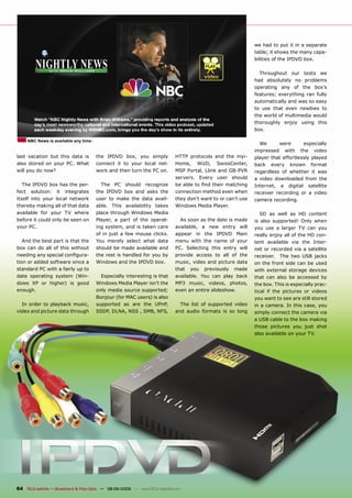 we had to put it in a separate
                                                                                                                table; it shows the many capa-
                                                                                                                bilities of the IPDVD box.

                                                                                                                  Throughout our tests we
                                                                                                                had absolutely no problems
                                                                                                                operating any of the box’s
                                                                                                                features; everything ran fully
                                                                                                                automatically and was so easy
                                                                                                                to use that even newbies to
                                                                                                                the world of multimedia would
                                                                                                                thoroughly enjoy using this
                                                                                                                box.

     NBC News is available any time
                                                                                                                  We      were       especially
                                                                                                                impressed with the video
last vacation but this data is         the IPDVD box, you simply              HTTP protocols and the myi-       player that effortlessly played
also stored on your PC. What           connect it to your local net-          Home, WizD, SwissCenter,          back every known format
will you do now?                       work and then turn the PC on.          MSP Portal, Llink and GB-PVR      regardless of whether it was
                                                                              servers. Every user should        a video downloaded from the
   The IPDVD box has the per-            The PC should recognize              be able to ﬁnd their matching     Internet, a digital satellite
fect solution: it integrates           the IPDVD box and asks the             connection method even when       receiver recording or a video
itself into your local network         user to make the data avail-           they don’t want to or can’t use   camera recording.
thereby making all of that data        able. This availability takes          Windows Media Player.
available for your TV where            place through Windows Media                                                 SD as well as HD content
before it could only be seen on        Player, a part of the operat-            As soon as the date is made     is also supported! Only when
your PC.                               ing system, and is taken care          available, a new entry will       you use a larger TV can you
                                       of in just a few mouse clicks.         appear in the IPDVD Main          really enjoy all of the HD con-
   And the best part is that the       You merely select what data            menu with the name of your        tent available via the Inter-
box can do all of this without         should be made available and           PC. Selecting this entry will     net or recorded via a satellite
needing any special conﬁgura-          the rest is handled for you by         provide access to all of the      receiver. The two USB jacks
tion or added software since a         Windows and the IPDVD box.             music, video and picture data     on the front side can be used
standard PC with a fairly up to                                               that you previously made          with external storage devices
date operating system (Win-              Especially interesting is that       available. You can play back      that can also be accessed by
dows XP or higher) is good             Windows Media Player isn’t the         MP3 music, videos, photos,        the box. This is especially prac-
enough.                                only media source supported;           even an entire slideshow.         tical if the pictures or videos
                                       Bonjour (for MAC users) is also                                          you want to see are still stored
  In order to playback music,          supported as are the UPnP,               The list of supported video     in a camera. In this case, you
video and picture data through         SSDP, DLNA, NSS , SMB, NFS,            and audio formats is so long      simply connect the camera via
                                                                                                                a USB cable to the box making
                                                                                                                those pictures you just shot
                                                                                                                also available on your TV.




64 TELE-satellite — Broadband & Fiber-Optic — 08-09/2009 — www.TELE-satellite.com
 
