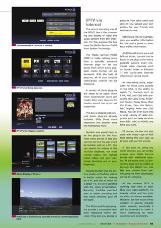 IPTV via                              pictures from other users and

                                                                          Internet                              also let you upload your own
                                                                                                                photos for your friends and
                                                                         The second operating area of
                                                                                                                relatives to see.
                                                                       the IPDVD box is the process-
                                                                       ing and display of video and
                                                                                                                  Other plug-ins, for example,
                                                                       audio content from the Inter-
                                                                                                                give you weather information
                                                                       net. For this purpose the box
                                                                                                                for the entire globe or even
The Homemade IPTV Portal of the Box                                    uses the Media Service Portal
                                                                                                                local trafﬁc information.
                                                                       from Syabas Technology.

                                                                                                                  And Podcast lovers were not
                                                                         The Media Service Portal
                                                                                                                left out either; content can be
                                                                       (MSP) is really nothing more
                                                                                                                found in the plug-ins for every
                                                                       than a specially prepared
                                                                                                                possible subject. Even indi-
                                                                       Internet page for set top
                                                                                                                vidual video channels such
                                                                       boxes from which every pos-
                                                                                                                as Cranky Geeks or Revision
                                                                       sible media format can be
                                                                                                                3 with up-to-date Internet
                                                                       accessed. With the help of
                                                                                                                information can be found.
                                                                       plug-ins, all of your favorite
                                                                       video/audio content can be
                                                                                                                  An interesting extra, espe-
                                                                       displayed.
                                                                                                                cially for those users outside
IPTV Portal Movie Selection
                                                                                                                of the USA, is the ability to
                                                                         A variety of these plug-ins
                                                                                                                watch TV channels such as
                                                                       are ready to be used; those
                                                                                                                CNN, NBC and CBS with pro-
                                                                       more experienced users can
                                                                                                                grams like Larry King, Ander-
                                                                       create their own plug-ins for
                                                                                                                son Cooper, Today Show, Meet
                                                                       media content that is not yet
                                                                                                                the Press, Face the Nation,
                                                                       supported.
                                                                                                                NBC Nightly News and CBS
                                                                                                                News. You can even tune into
                                                                         The box is shipped with sev-
                                                                                                                a large variety of radio pro-
                                                                       eral dozen plug-ins already
                                                                       included. Only those more                grams such as news services
                                                                       important and popular ones               from BBC, ABC or MSNBC any
                                                                       are mentioned here:                      time you want.

IPTV Portal Chapter selection                                                                                     Of course, the box can also
                                                                          Number one would have to
                                                                       be the plug-in for the You-              work with every type of RSS
                                                                       Tube video portal. It lets you           feed letting the user stay up
                                                                       use this service the way you’d           to date with current events.
                                                                       be familiar with on a PC. You
                                                                       can search for videos in the               If you plan on using any
                                                                       YouTube database; the most               other services, you can simply
                                                                       viewed videos, the highest               expand your Media Service
                                                                       rated videos and your par-               Portal with additional plug-
                                                                       ticular favorites are at your            ins. At the same time, a Com-
                                                                       ﬁngertips.                               munity page can be called up
                                                                                                                through the IPDVD box that
                                                                         Despite the fact that the pic-         lets you choose from spe-
Album Display of Pictures                                              ture quality of YouTube videos           ciﬁc plug-ins from developers
                                                                       is better suited for viewing             sorted by category.
                                                                       on a PC and not so much on
                                                                       a larger TV, we were satisﬁed              At   the        moment    IPTV    is
                                                                       with the video presentation.             working very hard to start
                                                                       Recently, YouTube switched               their own video platform; it’s
                                                                       over to better encoding and              already online and has quite
                                                                       this move certainly paid off             an array of content available.
                                                                       for them.                                However, for now much of this
                                                                                                                content      is    geared    towards
                                                                         The Flickr and Picassa plug-           Asian viewers; eventually it
                                                                       ins provide a connection with            will be expanded to make it
                                                                       their respective online ser-             more    interesting        for   other
Video data is continuously stored to provide an uninterrupted play-    vices. They give you access to           countries and continents.
back

                                                                 www.TELE-satellite.com — 08-09/2009 — TELE-satellite — Broadband & Fiber-Optic    65
 
