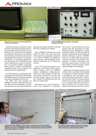 ■ A look in the museum at an old training device:                                     ■ One of PROMAX’s ﬁrst products: a test pattern
“That’s how TV worked”                                                                    generator from 1964


  José Clotet fundou a empresa em 1963.              abrangia tudo desde VHF/UHF (incluindo                res de sinal. “Cerca de 30% das nossas
Aconteceu não muitos anos depois da pri-             FM) para a captação por satélite.                     vendas pode são atribuídas aos anali-
meira estação televisiva entrar no ar em                                                                   sadores de sinal analisadores”, explica
Barcelona. De repente não tinha apenas                 Hoje a PROMAX ainda pertence a José                 José Maria Clotet. Em 2009 o estado da
os instaladores de antenas, mas também               Clotet. Em 2005 o seu filho José Maria                divisão de Distribuição de televisores foi
os fabricantes de televisores precisavam             Clotet assumiu as operações comerciais                bastante reforçado, quando a PROMAX
de analisadores de sinal e acima de tudo             e, em 2007 a PROMAX foi dividida em                   ficou com um fabricante local de distri-
analisadores de geradores standeriza-                quatro divisões: Teste & Medição, Trans-              buição de produtos. “Esta divisão neste
dos. No primeiro ano a PROMAX já tinha               missão, Distribuição de TV e Electronic               momento é também responsável por
quatro engenheiros e cada um desenvol-               Training.                                             30% das nossas vendas”, comenta José
veu a sua própria unidade. A produção                                                                      Maria Clotet. Os 30% restantes recaem
destas quatro unidades recentemente                    Isto é uma grande diversidade e per-                sobre a Divisão de Transmissão.
concebidas surgiu no ano seguinte: em                guntamos a José Maria Clotet sobre a
1964 já tinha dez trabalhadores.                     última: “Desde o início que a PROMAX                    À primeira vista, não parece estar muito
                                                     ensinou instaladores e engenheiros a                  uniforme. Mas, José Maria Clotet explica
  Em 1968 apareceu uma segunda esta-                 utilizar os nossos produtos.” Deste ser-              a sua ligação, a imagem está mais nítida
ção televisiva na banda UHF. Novamente               viço apenas resultaram cerca de 10%                   e conseguimos ver a estratégia. “Esta-
a PROMAX presente e iniciaram a entrega              das suas vendas, mas foi um gesto de                  mos fortemente focados para o DVB-T”,
do primeiro analisador de sinal UHF.                 boa vontade da PROMAX pelo que não                    diz José Maria Clotet, “Os nossos pontos
  Em 1986 mais uma iniciativa da                     deve ser subestimado.                                 fortes foram sempre o lado da recepção
PROMAX: o primeiro analisador de sinal e                                                                   com os nossos analisadores de sinal e a
em 1993 o primeiro analisador universal               Obviamente que a nível económico é                   parte da difusão com os nossos proces-
controlado por um microprocessador que               muito mais importante os analisado-                   sadores de sinal, para controlar os sinais




■ José-Maria Clotet, PROMAX’s CEO, explains the basic idea behind the PROMAX                        ■ The theory is demonstrated via an actual connection:
strategy: the four possible reception sources – satellite, antenna, video sources (e.g.             each slot represents a possible signal source. At the
DVD) or live camera – are PROMAX ampliﬁed and modulated and routed using DVB-T                      other end you get a combined signal in DVB-T.
technology wirelessly or via cable.


82 TELE-satellite — Broadband & Fiber-Optic — 08-09/2009 — www.TELE-satellite.com
 
