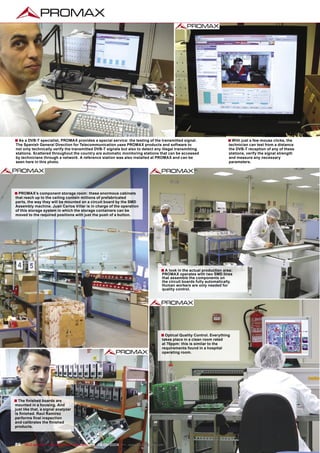 ■ As a DVB-T specialist, PROMAX provides a special service: the testing of the transmitted signal.                  ■ With just a few mouse clicks, the
The Spanish General Direction for Telecommunication uses PROMAX products and software to                             technician can test from a distance
not only technically verify the transmitted DVB-T signals but also to detect any illegal transmitting                the DVB-T reception of any of these
stations. Scattered throughout the country are automatic monitoring stations that can be accessed                    stations, verify the signal strength
by technicians through a network. A reference station was also installed at PROMAX and can be                        and measure any necessary
seen here in this photo.                                                                                             parameters.




■ PROMAX’s component storage room: these enormous cabinets
that reach up to the ceiling contain millions of prefabricated
parts, the way they will be mounted on a circuit board by the SMD
Assembly machine. Juan Carlos Villar is in charge of the operation
of this storage system in which the storage containers can be
moved to the required positions with just the push of a button.




                                                                                ■ A look in the actual production area:
                                                                                PROMAX operates with two SMD lines
                                                                                that assemble the components on
                                                                                the circuit boards fully automatically.
                                                                                Human workers are only needed for
                                                                                quality control.




                                                                                ■ Optical Quality Control. Everything
                                                                                takes place in a clean room rated
                                                                                at 70ppm: this is similar to the
                                                                                requirements found in a hospital
                                                                                operating room.




■ The ﬁnished boards are
mounted in a housing. And
just like that, a signal analyzer
is ﬁnished. Raul Ramírez
performs ﬁnal inspection
and calibrates the ﬁnished
products.



86 TELE-satellite — Broadband & Fiber-Optic — 08-09/2009 — www.TELE-satellite.com
 
