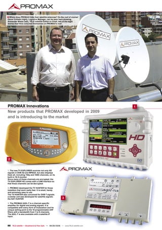 ■ Where does PROMAX hide their satellite antennas? On the roof of course!
Oscar Collado (right), Logistics Manager, can be seen here showing
Alexander Wiese (left), TELE-satellite Editor-in-Chief, two of the eight
dishes that have collected themselves on PROMAX’s roof.




PROMAX Innovations                                                                  1
New products that PROMAX developed in 2009
and is introducing to the market




2


1. The new TV EXPLORER receives not only HD
signals in DVB-S2 and MPEG4, but also displays
them all, including 720p and 1080i channels, on its
built-in 16:9 monitor.
Since many of these channels are encrypted, the
TV EXPLORER HD comes with a CAM interface so
that these channels can be decrypted.

2. PROMAX developed the TV HUNTER for those
installers that work really fast. It is small, handy
and extremely easy to use.
The TV HUNTER was conceived for DVB-T signals;
a similar unit was developed for satellite signals:
the SAT HUNTER                                              3
3. The PROMAX AGIL-T is a channel-speciﬁc
ampliﬁer for digital and analog signals. It is
compatible with every form of modulation and its
unique selling point is the 10 programmable UHF
ﬁlters with a bandwidth from 1 to 6 channels.
The AGIL-T is also available with a satellite IF
input.



88 TELE-satellite — Broadband & Fiber-Optic — 08-09/2009 — www.TELE-satellite.com
 