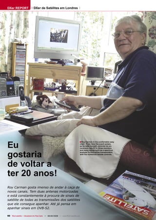 DXer REPORT                  DXer de Satélites em Londres




Eu
                                                                                ■ Roy Carman in his comfortable easy
                                                                                    chair. From here the coach potato,
                                                                                    as he calls himself, controls his six
                                                                                    receivers, two PC’s, three monitors



gostaria
                                                                                    and many extras such as a spectrum
                                                                                    analyzer to ﬁnd active transponders
                                                                                    with his numerous remote controls.




de voltar a
ter 20 anos!
Roy Carman gosta imenso de andar à caça de
novos canais. Tem duas antenas motorizadas
e está constantemente à procura de sinais de
satélite de todas as transmissões dos satélites
que ele consegue apanhar. Até já pensa em
apanhar sinais em DVB-S2.

90 TELE-satellite — Broadband & Fiber-Optic — 08-09/2009 — www.TELE-satellite.com
 