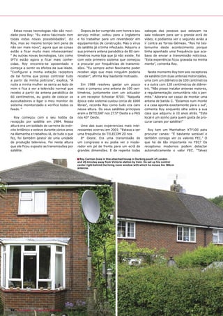 Estas novas tecnologias não são novi-               Depois de ter cumprido com honra o seu          cabeças das pessoas que estavam na
dade para Roy: “Eu estou fascinado com              serviço militar, voltou para a Inglaterra         sala rodavam para ver o grande ecrã de
todas estas novas possibilidades”, diz              e foi trabalhar para um revendedor em             vídeo, e podíamos ver o segundo avião a
Roy, mas ao mesmo tempo tem pena de                 equipamentos de construção. Mas o vírus           ir contra as Torres Gémeas. “Roy foi tes-
não ser mais novo”, agora que as coisas             do satélite já o tinha infectado. Adquiriu a      temunha deste acontecimento porque
estão a ficar muito mais interessantes!             sua primeira antena parabólica de 80 cen-         tinha apanhado uma frequência que aca-
“ As outras novas tecnologias, tais como            tímetros numa loja que já não existe. Foi         bava de enviar a transmissão noticiosa.
IPTV estão agora a ficar mais conhe-                com este primeiro sistema que começou             “Esta experiência ficou gravada na minha
cidas. Roy encontra-se aposentado e                 a procurar por frequências de transmis-           mente”, comenta Roy.
começa a sentir os efeitos da sua idade.            sões. “Eu sempre achei fascinante poder
“Configurei a minha estação receptora               receber algo que mais ninguém poderia               Neste momento Roy tem seis receptores
de tal forma que posso controlar tudo               receber”, afirma Roy bastante motivado.           de satélite com duas antenas motorizadas,
a partir da minha poltrona”, explica, “À                                                              uma com um diâmetro de 100 centímetros
noite a minha mulher se senta ao lado de               Em 1988 resolveu gastar um pouco               e a outra com 120 centímetros de diâme-
mim e fica a ver a televisão normal que             mais e comprou uma antena de 100 cen-             tro. “Não posso instalar antenas maiores,
recebo a partir da antena parabólica de             tímetros, juntamente com um actuador              a regulamentação comunitária não o per-
60 centímetros, eu gosto de colocar os              e um receptor Echostar 8700: “Naquela             mite.” Adoraria ser capaz de montar uma
auscultadores e ligar o meu monitor do              época este sistema custou cerca de 1000           antena de banda C. “Estamos num monte
sistema monitorizado e verifico todos os            libras”, recorda Roy como tudo era caro           e a casa aponta exactamente para o sul”,
feeds. “                                            nessa altura. Os seus satélites principais        comenta Roy enquanto olha sobre a sua
                                                    eram o INTELSAT nos 27.5° Oeste e o PAS           casa que adquiriu à 10 anos atrás. “Este
   Roy começou com o seu hobby da                   nos 43° Oeste.                                    local é um sonho para quem gosta de pro-
recepção por satélite em 1984. Nessa                                                                  curar canais por satélite!”
altura era um soldado de carreira do exér-            Uma das suas experiencias mais inte-
cito britânico e esteve durante vários anos         ressantes ocorreu em 2001: “Estava a ver            Roy tem um Manhattan XTF100 para
na Alemanha e trabalhou lá, de tudo o que           uma frequência do TELECOM 2D nos                  procurar canais: “É bastante sensível e
fez, foi também gestor de uma unidade                 8° Oeste. Era uma transmissão de                também consigo ver os valores FEC.” O
de produção televisiva. Foi nesta altura            um congresso e eu podia ver o mode-               que há de tão importante no FEC? Os
que ele ficou exposto as transmissões por           rador em pé de frente para um ecrã de             receptores modernos podem detectar
satélite.                                           grandes dimensões. E de repente todas             automaticamente o valor FEC. “Talvez

                                                    ■ Roy Carman lives in this attached house in Dorking south of London
                                                    and 45 minutes away from Victoria station by train. He set up his control
                                                    center right behind the living room window with which he moves his 100cm
                                                    antenna.




92 TELE-satellite — Broadband & Fiber-Optic — 08-09/2009 — www.TELE-satellite.com
 