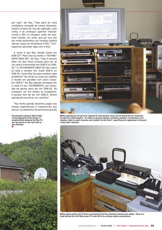 por isso”, diz Roy, “mas para ter uma
verdadeira recepção de canais distantes,
mesmo à beira do raio de captação, tudo
conta, e se conseguir apanhar manual-
mente o FEC no receptor, pode ser pos-
sível receber um sinal, que por sua vez
em modo automático um receptor poderá
não ser capaz de reconhecer o FEC. “Con-
seguimos aprender algo com o Roy!

  E como é que Roy recebe sinais em
DVB-S2? “Para isso eu tenho o TECHNO-
MATE 6900 HD”, diz Roy, “mas é preciso
fazer um dos meus truques para ver se
um sinal é transmitido em DVB-S ou DVB-
S2.” O TECHNOMATE 6900 HD não indica
se está a receber em modo DVB-S ou
DVB-S2. Como Roy faz para resolver este
problema? “Eu divido os sinas por satélite
e recebo em paralelo com outro recep-
tor DVB-S.” Se Roy apenas consegue ver
o sinal no seu TECHNOMATE, por exclu-
são de partes deve ser em DVB-S2. Se
conseguir ver em ambos os receptores,
é porque tem de ser em DVB-S. Temos
apenas de encontrar um caminho!

  “Na minha opinião devemos pegar nas
nossas experiências e transmiti-las aos
outros”, acredita Roy. Durante anos que ele

He erected a second 120cm dish                ■ Roy opened his living room cabinet for this picture: here can be found the six receivers
in the backyard of his house. A               as well as a DVD players. “In order to quickly upload a software update I connected a null
smaller 60cm antenna for Sky TV               modem cable to each receiver and routed it to the front”, says Roy as he gestures to the jack
can be found on the roof next to              under each receiver.
the chimney.
■




                                              ■ Roy spent quite a bit of time connecting all of his receivers cleanly and neatly.   Here is a
                                              look behind his 16:9 ﬂat screen TV with all of its various cable connections.



                                                                  www.TELE-satellite.com — 08-09/2009 — TELE-satellite — Broadband & Fiber-Optic   93
 