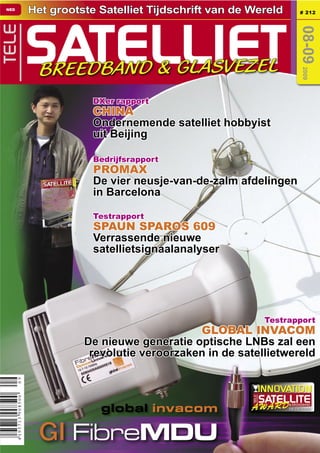 NED
           Het grootste Satelliet Tijdschrift van de Wereld        # 212




           SATELLIET
TELE




                                                                 08-09
             BREEDBAND & GLASVEZEL




                                                                   2009
B 9318 E




                       DXer rapport
                       CHINA
                       Ondernemende satelliet hobbyist
                       uit Beijing

                       Bedrijfsrapport
                       PROMAX
                       De vier neusje-van-de-zalm afdelingen
                       in Barcelona

                       Testrapport
                       SPAUN SPAROS 609
                       Verrassende nieuwe
                       satellietsignaalanalyser




                                                       Testrapport
                                          GLOBAL INVACOM
                     De nieuwe generatie optische LNBs zal een
                      revolutie veroorzaken in de satellietwereld



                        global invacom                        08-09/2009




             GI FibreMDU
 