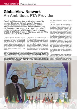 PROVIDER REPORT                       Programs from Africa




GlobalView Network
An Ambitious FTA Provider
                                                                                                        able at the GlobalView Network outside
There’s an FTA provider that is still rather young. The                                                 of Africa.
company GlobalView Network was only founded in
February of 2006 and is today transmitting on four                                                         A wide variety of programming is
                                                                                                        already available today.      ViewAfrica
transponders around the world. In North America they                                                    carries the channels Adonai from the
can be found on GALAXY 25 at 97° west (263° east),                                                      Johannesburg suburb of Sandton, TKC
                                                                                                        from Soweto (also Johannesburg), John
in Europe they are on HOTBIRD at 13° east, in Asia on                                                   3:16 (also from Johannesburg), Manna
INTELSAT 7,10 at 68.5° east in C-band and lastly for Africa                                             from Limpopo (Venda province in north-
on INTELSAT 7,10 in the Ku-band.                                                                        ern South Africa) and Divine (also from
                                                                                                        Limpopo and occasionally transmitted
                                                                                                        in the local Venda language). Loveworld
  Rodgers Gamuti, President of the                     While there are satellites already full          and Emanuel come from Nigeria, dbn
ViewAfrica Network in Johannesburg,                 of religious programming primarily from             (deya) comes from Great Britain and
explained to us: “There are two compa-              the USA with more and more now coming               lastly Daystar and 3ABN from the USA.
nies, one in London for ViewEurope and              from Islamic countries, the GlobalView              Surprisingly the PRESSTV newschannel
ViewAmerica, and one here in South                  Network is going in the opposite direc-             from Iran is also available as is ViewAf-
Africa for ViewAfrica and ViewAsia.” The            tion, by providing a global platform for            rica’s own Tourism and Trade channel
original idea was to provide a platform for         religious channels from Africa. In addition         with many tourist related programs not
the missionary preachers in Africa to be            to religious programming, tourist-related           only about South Africa but also many
able to spread their views to a very large          content and additional non-religious pro-           other African countries. Even the South
audience.                                           gramming from Africa will become avail-             African police and Standard Bank pro-
                                                                                                        vide content. All of the programs are in
Rodgers Gamuti is ViewAfrica’s CEO. Here he is highlighting a few uplink examples on the display        English.
board: the programming produced in South Africa is uplinked to INTELSAT 7,10 by Telemedia. The
signal is captured by Stellar in Cologne/Germany who then re-uplinks it to HOTBIRD for Europe and         GlobalView’s goal is to paint a better
INTELSAT 7,10 in C-band for Asia. The signal is also sent via ﬁberglass lines to Atlanta in the USA     picture of Africa to the rest of the world.
where it is then uplinked to GALAXY 25. The dbn channel from Great Britain takes an unusual path:       The World Cup Championships in Johan-
Stellar ﬁrst receives it via VSAT, it is then uplinked to INTELSAT 7,10 in the C-band, Telemedia then   nesburg in 2010 should help to increase
takes the C-band signal and re-uplinks it to INTELSAT 7,10 in the Ku-band. The Daystar and 3ABN         interest. GlobalView has taken on the
channels are received from THAICOM.




104 TELE-satellite — Broadband & Fiber-Optic — 10-1
                                                  1/2009 — www.TELE-satellite.com
 