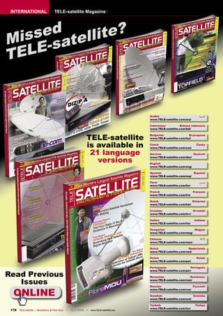 INTERNATIONAL                    TELE-satellite Magazine




    sed tellite?
Mis -sa
T ELE


                                                                                     Arabic                           ‫ﺍﻟﻌﺮﺑﻴﺔ‬
                                                                                     www.TELE-satellite.com/ara/

                                                                                     Indonesian         Bahasa Indonesia
                                                                                     www.TELE-satellite.com/bid/


                                                           TELE-satellite
                                                                                     Bulgarian                Български
                                                                                     www.TELE-satellite.com/bul/


                                                           is available in           Czech
                                                                                     www.TELE-satellite.com/ces/
                                                                                                                    Česky


                                                            21 language              German                      Deutsch

                                                              versions
                                                                                     www.TELE-satellite.com/deu/

                                                                                     English
                                                                                     www.TELE-satellite.com/eng/

                                                                                     Spanish                     Español
                                                                                     www.TELE-satellite.com/esp/

                                                                                     Farsi                            ‫ﻓﺎﺭﺳﻲ‬
                                                                                     www.TELE-satellite.com/far/

                                                                                     French                      Français
                                                                                     www.TELE-satellite.com/fra/

                                                                                     Greek                       Ελληνικά
                                                                                     www.TELE-satellite.com/hel/

                                                                                     Croatian                    Hrvatski
                                                                                     www.TELE-satellite.com/hrv/

                                                                                     Italian                       Italiano
                                                                                     www.TELE-satellite.com/ita/

                                                                                     Hungarian                   Magyar
                                                                                     www.TELE-satellite.com/mag/

                                                                                     Chinese                           中文
                                                                                     www.TELE-satellite.com/man/

                                                                                     Dutch                    Nederlands
                                                                                     www.TELE-satellite.com/ned/

                                                                                     Polish                         Polski
                                                                                     www.TELE-satellite.com/pol/

                                                                                     Portuguese                Português


Read Previous
                                                                                     www.TELE-satellite.com/por/

                                                                                     Romanian                  Românesc

   Issues                                                                            www.TELE-satellite.com/rom/

                                                                                     Russian                     Русский


   ONLINE
                                                                                     www.TELE-satellite.com/rus/

                                                                                     Swedish                     Svenska
                                                                                     www.TELE-satellite.com/sve/

                                                                                     Turkish                       Türkçe
                                                                                     www.TELE-satellite.com/tur/
 178 TELE-satellite — Broadband & Fiber-Optic — 10-1
                                                   1/2009 — www.TELE-satellite.com
 