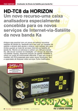 TEST REPORT                      Analisador de Sinais de Satélite para banda Ka




HD-TC8 da HORIZON
Um novo recurso-uma caixa
analisadora especialmente
concebida para os novos
serviços de Internet-via-Satélite
da nova banda Ka
Embora seja possível com um pouco de esforço encontrar
satélites de banda Ku, bastando para isso usar um receptor de
satélite e através dele ajustar a antena, este método tem seus
limites quando se trata de serviços Internet-via-Satélite de
banda Ka. Mesmo se estivesse a utilizar um LNB para banda
Ka, não iria ter sucesso na instalação: um serviço de Internet-
via-Satélite Tooway, disponível através do satélite HOTBIRD 6,
utiliza um modo de transmissão diferente. É aqui que surge o
medidor HD-TC8 preparado para estes novos horizontes, tem
a capacidade de bloquear estes serviços Turbo Codificados.




                                  10-1
                                     1/2009
                   HORIZON HD-TC8
             Ideal Analisador de sinais MUL-
            TIRANGE para as bandas Ka Ku,
                     optimizado para
            Turbo Coded Data Transmissions




20 TELE-satellite — Broadband & Fiber-Optic — 10-1
                                                 1/2009 — www.TELE-satellite.com
 