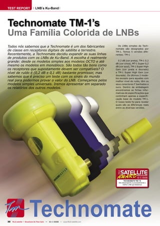 TEST REPORT                   LNB´s Ku-Band




Technomate TM-1’s
Uma Família Colorida de LNBs
Todos nós sabemos que a Technomate é um dos fabricantes                              Os LNBs simples da Tech-
                                                                                   nomate são designados por
de classe em receptores digitais de satélite e terrestre.                          TM-1. Temos 5 versões dife-
Recentemente, a Technomate decidiu expandir as suas linhas                         rentes: TM-1
de produtos com os LNBs de Ku-Band. A escolha é realmente
                                                                                     0.2 dB (cor preta), TM-1 0.2
grande: desde os modelos simples aos modelos OCTO e até
                                                                                   dB (cor cinza), MT-1 Super 0,2
mesmo os modelos em monobloco. São todos tão bons como                             dB (cor azul), TM-1 Super High
os receptores que supostamente devem ser compatíveis? O                            Gain (cor preta e dourado)
nível de ruído é (0,2 dB e 0,1 dB) bastante promissor, mas                         e TM-1 Super High Gain (cor
                                                                                   dourada). Os últimos 2 mode-
sabemos que é preciso um teste com os sinais do mundo                              los excepto para aqueles com
real para podermos provar o valor do LNB. Começamos pelos                          melhor nível de ruído, têm os
modelos simples universais. Iremos apresentar em separado                          seus conectores F banhados a
os relatórios dos outros modelos.                                                  ouro. Dentro da embalagem
                                                                                   encontramos as fichas infor-
                                                                                   mativas de especificações que
                                                                                   continham apenas a especifi-
                                                                                   cação base do modelo TM-1.
                                                                                   O nosso teste foi para revelar
                                                                                   quais são as diferenças reais
                                                                                   entre as diversas versões.




                                                                                                           10-1
                                                                                                              1/2009
                                                                                            TECHNOMATE TM-1’S
                                                                                     Alto desempenho e provavelmente o
                                                                                           melhor LNB que testamos




30 TELE-satellite — Broadband & Fiber-Optic — 10-1
                                                 1/2009 — www.TELE-satellite.com
 