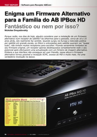 TEST REPORT                      Software para Receptor ABCom




Enigma um Firmware Alternativo
para a Família do AB IPBox HD
Fantástico ou nem por isso?
Nickolas Ovsyadovskiy

Porque razão, nos dias de hoje, alguém considera usar a instalação de um firmware
alternativo num receptor de satélite? Se olharmos para o passado, cerca de 10 a 15
anos atrás, isto realmente faz sentido. Quando surgiu na Europa a televisão pública
por satélite em grande escala, os DXers e entusiastas pelo satélite queriam ver “quase
tudo”, não tinham muitos receptores para escolher. Ficando seriamente limitados ao
seu firmware original, um receptor apenas desbloqueava completamente todo o seu
potencial após efectuarem uma actualização com um ficheiro de imagem alternativo.
Embora a sua interface não conseguia ser user friendly, nessa altura o firmware
alternativo tornou possível a recepção SCPC, acesso ao PID e muito mais. Foi uma
verdadeira revolução na época.




 TELE-satelliteother languageswww.TELE-satellite.com/...
 Download this report in
                         World from the Internet:
 Arabic        ‫ﺍﻟﻌﺮﺑﻴﺔ‬       www.TELE-satellite.com/TELE-satellite-0911/ara/abcom-enigma.pdf
 Indonesian    Indonesia     www.TELE-satellite.com/TELE-satellite-0911/bid/abcom-enigma.pdf
 Bulgarian     Български     www.TELE-satellite.com/TELE-satellite-0911/bul/abcom-enigma.pdf
 Czech         Česky         www.TELE-satellite.com/TELE-satellite-0911/ces/abcom-enigma.pdf
 German        Deutsch       www.TELE-satellite.com/TELE-satellite-0911/deu/abcom-enigma.pdf
 English       English       www.TELE-satellite.com/TELE-satellite-0911/eng/abcom-enigma.pdf
 Spanish       Español       www.TELE-satellite.com/TELE-satellite-0911/esp/abcom-enigma.pdf
 Farsi         ‫ﻓﺎﺭﺳﻲ‬         www.TELE-satellite.com/TELE-satellite-0911/far/abcom-enigma.pdf
 French        Français      www.TELE-satellite.com/TELE-satellite-0911/fra/abcom-enigma.pdf
 Greek         Ελληνικά      www.TELE-satellite.com/TELE-satellite-0911/hel/abcom-enigma.pdf
 Croatian      Hrvatski      www.TELE-satellite.com/TELE-satellite-0911/hrv/abcom-enigma.pdf
 Italian       Italiano      www.TELE-satellite.com/TELE-satellite-0911/ita/abcom-enigma.pdf
 Hungarian     Magyar        www.TELE-satellite.com/TELE-satellite-0911/mag/abcom-enigma.pdf
 Mandarin      中文            www.TELE-satellite.com/TELE-satellite-0911/man/abcom-enigma.pdf
 Dutch         Nederlands    www.TELE-satellite.com/TELE-satellite-0911/ned/abcom-enigma.pdf
 Polish        Polski        www.TELE-satellite.com/TELE-satellite-0911/pol/abcom-enigma.pdf
 Portuguese    Português     www.TELE-satellite.com/TELE-satellite-0911/por/abcom-enigma.pdf
 Romanian      Românesc      www.TELE-satellite.com/TELE-satellite-0911/rom/abcom-enigma.pdf
 Russian       Русский       www.TELE-satellite.com/TELE-satellite-0911/rus/abcom-enigma.pdf
 Swedish       Svenska       www.TELE-satellite.com/TELE-satellite-0911/sve/abcom-enigma.pdf
 Turkish       Türkçe        www.TELE-satellite.com/TELE-satellite-0911/tur/abcom-enigma.pdf
                            Available online starting from 2 October 2009




36 TELE-satellite — Broadband & Fiber-Optic — 10-1
                                                 1/2009 — www.TELE-satellite.com
 