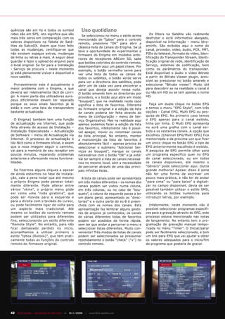 quências são em Hz e todos os symbol                  Uso quotidiano
rates são em SPS, isto significa que são                                                           Os DXers no Satélite vão realmente
                                                       Se seleccionou no menu o estilo acima
mais três zeros em comparação com os                                                            desfrutar o ecrã informativo alargado,
                                                    mencionado de “Ipbox” para o controlo
valores disponíveis na Tabela de Saté-                                                          disponível na Informação – menu Stre-
                                                    remoto, pressione “OK” para abrir a
lites da SatcoDX. Assim que tiver feito             clássica lista de canais do Enigma. Se já   aminfo. São exibidos aqui o nome do
todas as mudanças, certifique-se que                teve a oportunidade de experimentar o       canal, provedor, vídeo, áudio, PCR, PMT,
não existem espaços extras, mudanças                firmware do Enigma em modelos ante-         PIDs do teletext, formato do vídeo, Iden-
de linha ou letras a mais. A seguir deve            riores de receptores ABCom SD, sabe         tificação do Transponder Stream, Identi-
guardar e fazer o upload do arquivo para            que botões coloridos do controlo remoto,    ficação original de rede, identificação de
o local original. Se for para a Instalação          desempenham aqui um papel chave. Por        Serviço, sistemas de codificação, bem
- Serviço de procura – neste momento                exemplo, o botão vermelho serve para        como os parâmetros do transponder.
já está plenamente visível e disponível o           ver uma lista de todos os canais de         Está disponível o áudio e vídeo Bitrate
novo satélite.                                      todos os satélites, o botão verde serve     a partir do Bitrate Viewer plugin, aces-
                                                    para ver a directoria dos satélites, pode   sível ao pressionar no botão amarelo e
  Provavelmente este é actualmente o                abrir um de cada vez para encontrar o       seleccionar “Bitrate viewer”. Muito útil
maior problema com o Enigma, e que                  canal que deseja assistir nessa noite.      para descobrir se na realidade o canal é
deveria ser relativamente fácil de corri-           O botão amarelo tem as directorias por      ou não em HD ou se tem apenas o nome
gir. A maior parte dos utilizadores euro-           providers, e o botão azul abre em modo      HD.
peus dificilmente devem ter reparado                “bouquet”, que na realidade neste caso
porque os seus sinais favoritos já lá               significa a lista de favoritos. Diferente      Faça um duplo clique no botão EPG
estão e com uma lista de transponders               do firmware original e a edição da lista    e temos o menu “EPG Style”, com três
bastante actualizada.                               de canais poderia ser feita através do      opções - Canal EPG, Multi EPG ou pes-
                                                    menu de configuração – menu de Ser-         quisa de EPG. No primeiro caso temos
   O Enigma1 também tem uma função                  viço Organizativo. Mas na realidade aqui    o EPG apenas para o canal exibido,
de actualização via Internet, que pode              apenas podemos fazer a edição da lista      linha por linha. O Multi EPG apresenta
feita através do acesso de Instalação –             dos favoritos, infelizmente não é possí-    no ecrã uma grelha com o canal exi-
Instalação Especializada – Actualização             vel apagar, mover ou renomear canais        bido e os restantes canais. A opção que
de Software – menu de Actualização via              da lista principal. No entanto, manter      escolheu (Channel EPG/Multi EPG) fica
Internet. O processo de actualização é              a manutenção da lista de favoritos é        memorizada e da próxima vez que fizer
tão fácil como o firmware oficial, e assim          absolutamente fácil – apenas precisa de     um único clique no botão EPG o tipo de
que a nova imagem seguir o caminho,                 seleccionar o submenu “Adicionar Ser-       EPG anteriormente escolhido é exibido.
vai para a memória de seu receptor em               viços ao bouquet”, marque os canais         A pesquisa de EPG permite olhar para
poucos minutos, reparando problemas                 necessários com o botão “OK” e já está!     um programa específico quer no EPG
anteriores e oferecendo novas funciona-             Vai ter sempre a lista de canais necessá-   do canal seleccionado, ou em todos
lidades.                                            rios no mesmo local, sem a necessidade      os canais disponíveis, até mesmo o
                                                    de percorrer através de uma das princi-     “Género” pode seleccionar aqui. Outra
   Se fizermos alguns cliques e apesar              pais infinitas listas.                      grande melhoria! Apesar disso é pena
de ainda estarmos na fase de instala-                                                           não ter uma forma de escrever um
ção, vale a pena notar que até mesmo                  A lista de canais pode ser apresentada    pouco mais prática, e não ter de andar
o próprio Enigma pode parecer total-                em três modos diferentes – os nomes dos     “para cima” ou “para baixo” a digitali-
mente diferente. Pode alterar entre                 canais podem ser vistos numa coluna,        zar no campo disponível, devia de ser
vários “skins”, o próprio menu pode                 em três colunas, ou no caso de “bou-        possível também utilizar o estilo SMS,
ser como uma “roda giratória”, que                  quets”, a coluna da esquerda passa a ter    utilizando os botões numéricos para
pode ser movida para a esquerda e                   um plano geral, apresentado as “direc-      introduzir letras, por exemplo.
para a direita com o teclado do cursor,             torias” e a outra parte do ecrã é preen-
ou pode facilmente ligar de volta para              chida com os nomes dos canais. Esta            Infelizmente, neste momento não é
um aspecto mais tradicional. Até                    apresentação faz lembrar alguns gesto-      possível seleccionar programas específi-
mesmo os botões do controlo remoto                  res de arquivo já conhecidos, os canais     cos para a gravação através do EPG, este
podem ser utilizados para diferentes                de várias diferentes listas de favoritos    processo estava mencionado nas notas
fins, seleccionando um estilo diferente             podem ser acedidos de forma rápida,         de lançamento. No entanto tem a pro-
“Remote Style”. No entanto, para não                sem ter que andar a percorrer o menu e      gramação de gravação manual tempo-
ficar demasiado perdido no inicio,                  seleccionar listas diferentes. Muito con-   rizada no menu “Timer”. O Iniciar/parar
aconselhamos a utilizar primeiro o                  veniente! Três modos de listas de canais    pode ser facilmente seleccionado, e tem
estilo “Ipbox (Relook)”, que tem prati-             podem ser seleccionados se pressionar       um link para EPG que vai ajudar a obter
camente todas as funções do controlo                repetidamente o botão “check” (“v”) no      os valores adequados para o início/fim
remoto do firmware original.                        controlo remoto.                            do programa que gostaria de gravar.




42 TELE-satellite — Broadband & Fiber-Optic — 10-1
                                                 1/2009 — www.TELE-satellite.com
 