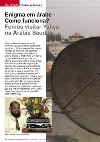 DXer REPORT                  Tradutor de Software




Enigma em árabe -
Como funciona?
Fomos visitar Yahya
na Arábia Saudita
Quando liga um receptor pela
primeira vez geralmente pede para
escolher o idioma pretendido. Inglês,
Alemão ou Francês são escolhas
óbvias, mas o que dizer sobre o
idioma Russo... Árabe? De um ponto
de vista técnico traduzir de um
idioma para outro não é muito difícil.
Mas se a maioria das línguas são
escritas da esquerda para a direita,
algumas - como o árabe - começam
da direita e para a esquerda, e é
aqui que os problemas começam.
Viajamos para conhecer Yahya e para
saber como estes problemas podem
ser resolvidos. Ele vive algures na
Arábia Saudita e prefere não ter
seu sobrenome publicado, porque o
que ele faz é considerado uma “área
negra” por alguns, ainda que não
seja contra a lei.




■ Yahya apresenta os seus três receptores.

44 TELE-satellite — Broadband & Fiber-Optic — 10-1
                                                 1/2009 — www.TELE-satellite.com
 