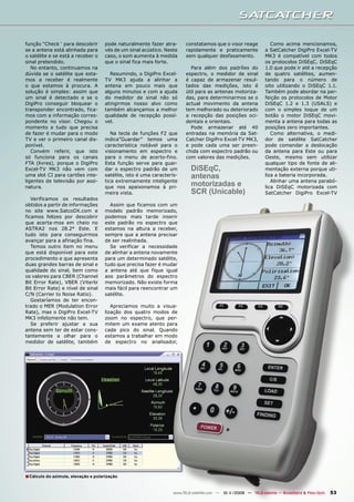 função “Check ‘ para descobrir        pode naturalmente fazer atra-       constatamos que o visor reage              Como acima mencionamos,
se a antena está alinhada para        vés de um sinal acústico. Neste     rapidamente e praticamente              a SatCatcher DigiPro Excel-TV
o satélite e se está a receber o      caso, o som aumenta à medida        sem qualquer desfasamento.              MK3 é compatível com todos
sinal pretendido.                     que o sinal fica mais forte.                                                os protocolos DiSEqC. DiSEqC
   No entanto, continuamos na                                               Para além dos padrões do              1.0 que pode ir até a recepção
dúvida se o satélite que esta-          Resumindo, o DigiPro Excel-       espectro, o medidor de sinal            de quatro satélites, aumen-
mos a receber é realmente             TV MK3 ajuda a alinhar a            é capaz de armazenar resul-             tando para o número de
o que estamos à procura. A            antena em pouco mais que            tados das medições, isto é              oito utilizando o DiSEqC 1.1.
solução é simples: assim que          alguns minutos e com a ajuda        útil para as antenas motoriza-          Também pode abordar na per-
um sinal é detectado e se o           do medidor de sinal não só          das, para determinarmos se o            feição os protocolos de Motor
DigiPro conseguir bloquear o          atingirmos nosso alvo como          actual movimento da antena              DiSEqC 1.2 e 1.3 (USALS) e
transponder encontrado, fica-         também alcançamos a melhor          tem melhorado ou deteriorado            com o simples toque de um
mos com a informação corres-          qualidade de recepção possí-        a recepção das posições oci-            botão o motor DiSEqC movi-
pondente no visor. Chegou o           vel.                                dentais e orientais.                    menta a antena para todas as
momento e tudo que precisa                                                  Pode armazenar até 40                 posições zero importantes.
de fazer é mudar para o modo             Na tecla de funções F2 que       entradas na memória da Sat-                Como alternativa, o medi-
TV e ver o primeiro canal dis-        indica”Guardar” temos uma           Catcher DigiPro Excel-TV MK3,           dor de satélite SatCatcher
ponível.                              característica notável para o       e pode cada uma ser preen-              pode comandar a deslocação
   Convém referir, que isto           visionamento em espectro e          chida com espectro padrão ou            da antena para Este ou para
só funciona para os canais            para o menu de acerto-fino.         com valores das medições.               Oeste, mesmo sem utilizar
FTA (livres), porque o DigiPro        Esta função serve para guar-                                                qualquer tipo de fonte de ali-
Excel-TV MK3 não vem com              dar o espectro padrão de um            DiSEqC,                              mentação externa porque uti-
uma slot CI para cartões inte-        satélite, isto é uma caracterís-       antenas                              liza a bateria incorporada.
ligentes de televisão por assi-       tica extremamente inteligente                                                  Alinhar uma antena parabó-
natura.                               que nos apaixonamos à pri-             motorizadas e                        lica DiSEqC motorizada com
                                      meira vista.                           SCR (Unicable)                       SatCatcher DigiPro Excel-TV
   Verificamos os resultados
obtidos a partir de informações         Assim que ficamos com um
no site www.SatcoDX.com e             modelo padrão memorizado,
ficamos felizes por descobrir         podemos mais tarde inserir
que acerta-mos em cheio no            este padrão no espectro que
ASTRA2 nos 28.2° Este. E              estamos na altura a receber,
tudo isto para conseguirmos           sempre que a antena precisar
avançar para a afinação fina.         de ser realinhada.
   Temos outro item no menu             Se verificar a necessidade
que está disponível para este         de alinhar a antena novamente
procedimento e que apresenta          para um determinado satélite,
duas grandes barras de sinal e        tudo que precisa fazer é mudar
qualidade do sinal, bem como          a antena até que fique igual
os valores para CBER (Channel         aos parâmetros do espectro
Bit Error Rate), VBER (Viterbi        memorizado. Não existe forma
Bit Error Rate) e nível de sinal      mais fácil para reencontrar um
C/N (Carrier to Noise Ratio).         satélite.
   Gostaríamos de ter encon-
trado o MER (Modulation Error            Apreciamos muito a visua-
Rate), mas o DigiPro Excel-TV         lização dos quatro modos de
MK3 infelizmente não tem.             zoom no espectro, que per-
   Se preferir ajustar a sua          mitem um exame atento para
antena sem ter de estar cons-         cada pico do sinal. Quando
tantemente a olhar para o             estamos a trabalhar em modo
medidor de satélite, também           de espectro no analisador,




■ Cálculo do azimute, elevação e polarização

                                                                    www.TELE-satellite.com — 10-1
                                                                                                1/2009 — TELE-satellite — Broadband & Fiber-Optic   53
 
