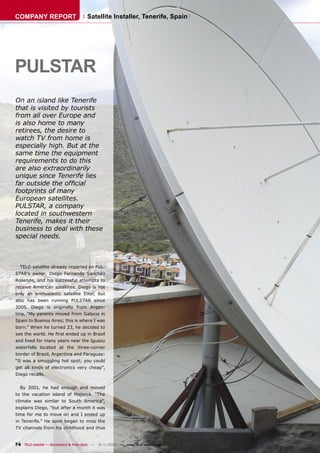 COMPANY REPORT                         Satellite Installer, Tenerife, Spain




PULSTAR
On an island like Tenerife
that is visited by tourists
from all over Europe and
is also home to many
retirees, the desire to
watch TV from home is
especially high. But at the
same time the equipment
requirements to do this
are also extraordinarily
unique since Tenerife lies
far outside the ofﬁcial
footprints of many
European satellites.
PULSTAR, a company
located in southwestern
Tenerife, makes it their
business to deal with these
special needs.



  TELE-satellite already reported on PUL-
STAR’s owner, Diego Fernando Sanchez
Rosende, and his successful attempts to
receive American satellites. Diego is not
only an enthusiastic satellite DXer, but
also has been running PULSTAR since
2005. Diego is originally from Argen-
tina, “My parents moved from Galacia in
Spain to Buenos Aires; this is where I was
born.” When he turned 23, he decided to
see the world. He ﬁrst ended up in Brazil
and lived for many years near the Iguazu
waterfalls located at the three-corner
border of Brazil, Argentina and Paraguay:
“It was a smuggling hot spot; you could
get all kinds of electronics very cheap”,
Diego recalls.


  By 2001, he had enough and moved
to the vacation island of Majorca. “The
climate was similar to South America”,
explains Diego, “but after a month it was
time for me to move on and I ended up
in Tenerife.” He soon began to miss the
TV channels from his childhood and thus


74 TELE-satellite — Broadband & Fiber-Optic — 10-1
                                                 1/2009 — www.TELE-satellite.com
 