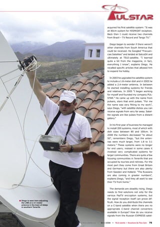 acquired his ﬁrst satellite system: “It was
                                                                 an 80cm system for HISPASAT reception.
                                                                 Back then I could receive two channels
                                                                 from Brazil – TV Record and Tango TV.”


                                                                    Diego began to wonder if there weren’t
                                                                 other channels from South America that
                                                                 could be received. He Googled “Frecuen-
                                                                 cias Satelites” and landed at SatcoDX and
                                                                 ultimately at TELE-satellite. “I learned
                                                                 quite a bit from the magazine, in fact,
                                                                 everything I know”, explains Diego. He
                                                                 recalled speciﬁc articles that allowed him
                                                                 to expand his hobby.


                                                                    In 2003 he upgraded his satellite system
                                                                 to include a 1.8-meter dish and in 2005 he
                                                                 added a 2.4-meter antenna. In between
                                                                 he started installing systems for friends
                                                                 and relatives. In 2005 “I began working
                                                                 for myself and founded my company PUL-
                                                                 STAR.” He came up with the name from
                                                                 pulsars, stars that emit pulses. “For me
                                                                 the name was very ﬁtting to my work”,
                                                                 says Diego, “with satellite dishes you can
                                                                 receive signals from very far away. Satel-
                                                                 lite signals are like pulses from a distant
                                                                 galaxy.”


                                                                    In his ﬁrst year of business he managed
                                                                 to install 200 systems, most of which with
                                                                 dish sizes between 80 and 100cm. In
                                                                 2008 the numbers decreased “to about
                                                                 50”, remembers Diego, “but the anten-
                                                                 nas were much larger, from 1.8 to 3.1
                                                                 meters.” These systems were no longer
                                                                 for end users; instead in some cases it
                                                                 involved very complicated systems for
                                                                 larger communities. There are quite a few
                                                                 housing communities in Tenerife that are
                                                                 occupied by tourists and retirees. For the
                                                                 most part they come from Great Britain
                                                                 and Germany but there are also plenty
                                                                 from Sweden and Holland. “The Russians
                                                                 are also coming in greater numbers”,
                                                                 explains Diego, “and they all want to see
                                                                 their TV from home.”


                                                                    The demands are steadily rising. Diego
                                                                 needs to ﬁnd solutions not only for the
                                                                 various PayTV encryption systems, but
                                                                 the signal reception itself can prove dif-
■ Diego is seen here adjusting
  the LNB on a 3.1-meter                                         ﬁcult. How do you distribute the channels
  antenna in the town of Adeje                                   on a C-band satellite when there are no
  in southern Tenerife.
                                                                 appropriate C-band channel converters
                                                                 available in Europe? How do you receive
                                                                 signals from the Russian EXPRESS satel-


                                 www.TELE-satellite.com — 10-1
                                                             1/2009 — TELE-satellite — Broadband & Fiber-Optic   75
 