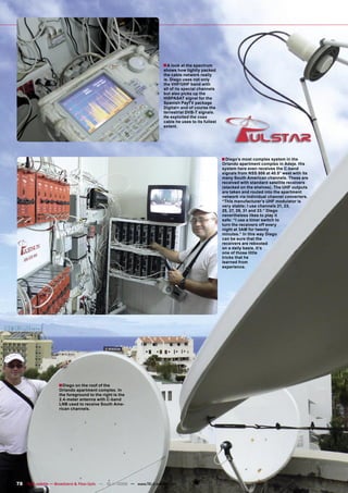 ■ A look at the spectrum
                                                                         shows how tightly packed
                                                                         the cable network really
                                                                         is. Diego uses not only
                                                                         the VHF/UHF band with
                                                                         all of its special channels
                                                                         but also picks up the
                                                                         HISPASAT signal for the
                                                                         Spanish PayTV package
                                                                         Digital+ and of course the
                                                                         terrestrial DVB-T signals.
                                                                         He exploited the coax
                                                                         cable he uses to its fullest
                                                                         extent.




                                                                                                        ■ Diego’s most complex system in the
                                                                                                        Orlando apartment complex in Adeje. His
                                                                                                        system here even receives the C-band
                                                                                                        signals from NSS 806 at 40.5° west with its
                                                                                                        many South American channels. These are
                                                                                                        received with standard satellite receivers
                                                                                                        (stacked on the shelves). The UHF outputs
                                                                                                        are taken and routed into the apartment
                                                                                                        network via individual channel converters.
                                                                                                        “This manufacturer’s UHF modulator is
                                                                                                        very stable; I use channels 21, 23,
                                                                                                        25, 27, 29, 31 and 33.” Diego
                                                                                                        nevertheless likes to play it
                                                                                                        safe: “I use a timer switch to
                                                                                                        turn the receivers off every
                                                                                                        night at 3AM for twenty
                                                                                                        minutes.” In this way Diego
                                                                                                        can be sure that the
                                                                                                        receivers are rebooted
                                                                                                        on a daily basis. It’s
                                                                                                        one of those little
                                                                                                        tricks that he
                                                                                                        learned from
                                                                                                        experience.




                     ■Diego on the roof of the
                     Orlando apartment complex. In
                     the foreground to the right is the
                     2.4-meter antenna with C-band
                     LNB used to receive South Ame-
                     rican channels.




78 TELE-satellite — Broadband & Fiber-Optic — 10-1
                                                 1/2009 — www.TELE-satellite.com
 