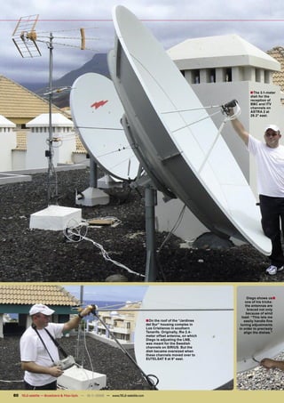 ■The 3.1-meter
                                                                                                                           dish for the
                                                                                                                           reception of
                                                                                                                           BBC and ITV
                                                                                                                           channels on
                                                                                                                           ASTRA 2 at
                                                                                                                           28.2° east.




                                                                                                                          Diego shows us■
                                                                                                                         one of his tricks:
                                                                                                                         the antennas are
                                                                                                                           braced not only
                                                                                                                          because of wind
                                                                                                                      load: “This lets me
                                                                                   ■On the roof of the “Jardines        easily handle ﬁne
                                                                                   del Sur” housing complex in       tuning adjustments
                                                                                   Los Cristianos in southern       in order to precisely
                                                                                   Tenerife. Originally, the 2.4-       align the dishes.”
                                                                                   meter offset antenna, on which
                                                                                   Diego is adjusting the LNB,
                                                                                   was meant for the Swedish
                                                                                   channels on SIRIUS. But the
                                                                                   dish became oversized when
                                                                                   these channels moved over to
                                                                                   EUTELSAT 9 at 9° east.




80 TELE-satellite — Broadband & Fiber-Optic — 10-1
                                                 1/2009 — www.TELE-satellite.com
 