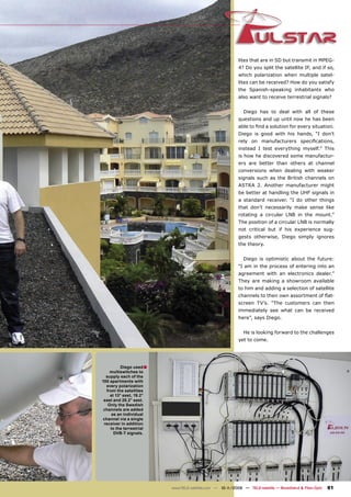 lites that are in SD but transmit in MPEG-
                                                           4? Do you split the satellite IF, and if so,
                                                           which polarization when multiple satel-
                                                           lites can be received? How do you satisfy
                                                           the Spanish-speaking inhabitants who
                                                           also want to receive terrestrial signals?


                                                             Diego has to deal with all of these
                                                           questions and up until now he has been
                                                           able to ﬁnd a solution for every situation.
                                                           Diego is good with his hands, “I don’t
                                                           rely on manufacturers speciﬁcations,
                                                           instead I test everything myself.” This
                                                           is how he discovered some manufactur-
                                                           ers are better than others at channel
                                                           conversions when dealing with weaker
                                                           signals such as the British channels on
                                                           ASTRA 2. Another manufacturer might
                                                           be better at handling the UHF signals in
                                                           a standard receiver. “I do other things
                                                           that don’t necessarily make sense like
                                                           rotating a circular LNB in the mount.”
                                                           The position of a circular LNB is normally
                                                           not critical but if his experience sug-
                                                           gests otherwise, Diego simply ignores
                                                           the theory.


                                                             Diego is optimistic about the future:
                                                           “I am in the process of entering into an
                                                           agreement with an electronics dealer.”
                                                           They are making a showroom available
                                                           to him and adding a selection of satellite
                                                           channels to their own assortment of ﬂat-
                                                           screen TV’s. “The customers can then
                                                           immediately see what can be received
                                                           here”, says Diego.


                                                             He is looking forward to the challenges
                                                           yet to come.




          Diego used ■
    multiswitches to
  supply each of the
100 apartments with
  every polarization
  from the satellites
    at 13° east, 19.2°
 east and 28.2° east.
   Only the Swedish
 channels are added
     as an individual
channel via a single
 receiver in addition
    to the terrestrial
      DVB-T signals.




                         www.TELE-satellite.com — 10-1
                                                     1/2009 — TELE-satellite — Broadband & Fiber-Optic   81
 