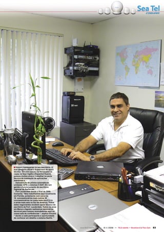 ■ Vincent Valldeperas no seu escritório. O
sua categoria oﬁcial é Supervisor de apoio
técnico. Vincent nasceu na Venezuela e é
capaz de falar Inglês e Espanhol ﬂuente,
passou muitos anos a trabalhar na parte
técnica da instalação de aplicações
marítimas e
  manutenção de pilotos automáticos,
unidades GPS e sistemas V-SAT. Ele tem
gerido o funcionamento do escritório
regional da SeaTel em
  Fort Lauderdale desde o ﬁnal de 2008.
Comenta: “Nós trabalhamos aqui localmente
em Florida, juntamente com cerca de
15 concessionários mais outros 30
concessionários na costa leste dos E.U.A.
e ainda mais seis no Sul da América. Todos
estes negociantes recebem apoio técnico do
escritório da Fort Lauderdale. Todos os anos
em Março e Agosto realizamos seminários
técnicos para nossos revendedores aqui na
nossa sala de conferências “, explica Vincent
“ dando a cada participante a oportunidade
de conhecer em detalhe o sistema SeaTel. “




                                                www.TELE-satellite.com — 10-1
                                                                            1/2009 — TELE-satellite — Broadband & Fiber-Optic   83
 
