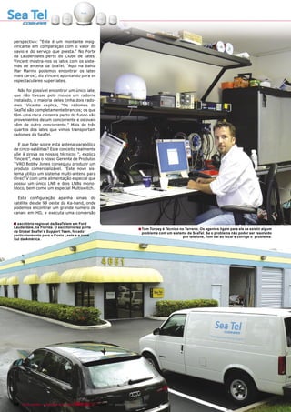 perspectiva: “Este é um montante insig-
nificante em comparação com o valor do
navio e do serviço que presta.” No Forte
da Lauderdales perto do Clube de Iates,
Vincent mostra-nos os iates com os siste-
mas de antena da SeaTel. “Aqui na Bahia
Mar Marina podemos encontrar os iates
mais caros”, diz Vincent apontando para os
espectaculares super iates.

  Não foi possível encontrar um único iate,
que não tivesse pelo menos um radome
instalado, a maioria deles tinha dois rado-
mes. Vicente explica, “Os radomes da
SeaTel são completamente brancos; os que
têm uma risca cinzenta perto do fundo são
provenientes de um concorrente e os ovais
vêm de outro concorrente.” Mais de três
quartos dos iates que vimos transportam
radomes da SeaTel.

  E que falar sobre esta antena parabólica
de cinco-satélites? Este conceito realmente
põe à prova os nossos técnicos “, explica
Vincent”, mas o nosso Gerente de Produtos
TVRO Bobby Jones conseguiu produzir um
produto comercializável. “Este novo sis-
tema utiliza um sistema multi-antena para
DirecTV com uma alimentação especial que
possui um único LNB e dois LNBs mono-
bloco, bem como um especial Multiswitch.

  Esta configuração apanha sinais do
satélite desde 99 oeste da Ka-band, onde
podemos encontrar um grande número de
canais em HD, e executa uma conversão

■ escritório regional da SeaTelem em Ford
O
Lauderdale, na Florida. O escritório faz parte                            ■ Tom Torpey é Técnico no Terreno. Os agentes ligam para ele se existir algum
da Global SeaTel´s Support Team, focado                                     problema com um sistema da SeaTel. Se o problema não poder ser resolvido
particularmente para a Costa Leste e a zona                                                      por telefone, Tom vai ao local e corrige o problema.
Sul da América.




84 TELE-satellite — Broadband & Fiber-Optic — 10-1
                                                 1/2009 — www.TELE-satellite.com
 