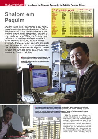 COMPANY REPORT                         | Instalador de Sistemas Recepção de Satélite, Pequim, China

                                                                                    TELE-satellite World                              www.TELE-satellite.com/...



Shalom em
                                                                                    Download this report in other languages from the Internet:
                                                                                    Arabic          ‫ﺍﻟﻌﺮﺑﻴﺔ‬          www.TELE-satellite.com/TELE-satellite-0911/ara/shalom.pdf
                                                                                    Indonesian      Indonesia        www.TELE-satellite.com/TELE-satellite-0911/bid/shalom.pdf
                                                                                    Bulgarian       Български        www.TELE-satellite.com/TELE-satellite-0911/bul/shalom.pdf
                                                                                    Czech           Česky            www.TELE-satellite.com/TELE-satellite-0911/ces/shalom.pdf




Pequim
                                                                                    German          Deutsch          www.TELE-satellite.com/TELE-satellite-0911/deu/shalom.pdf
                                                                                    English         English          www.TELE-satellite.com/TELE-satellite-0911/eng/shalom.pdf
                                                                                    Spanish         Español          www.TELE-satellite.com/TELE-satellite-0911/esp/shalom.pdf
                                                                                    Farsi           ‫ﻓﺎﺭﺳﻲ‬            www.TELE-satellite.com/TELE-satellite-0911/far/shalom.pdf
                                                                                    French          Français         www.TELE-satellite.com/TELE-satellite-0911/fra/shalom.pdf
                                                                                    Greek           Ελληνικά         www.TELE-satellite.com/TELE-satellite-0911/hel/shalom.pdf
                                                                                    Croatian        Hrvatski         www.TELE-satellite.com/TELE-satellite-0911/hrv/shalom.pdf
                                                                                    Italian         Italiano         www.TELE-satellite.com/TELE-satellite-0911/ita/shalom.pdf
                                                                                    Hungarian       Magyar           www.TELE-satellite.com/TELE-satellite-0911/mag/shalom.pdf
Shalom Hahn, não é realmente o seu nome,                                            Mandarin        中文               www.TELE-satellite.com/TELE-satellite-0911/man/shalom.pdf
                                                                                    Dutch           Nederlands       www.TELE-satellite.com/TELE-satellite-0911/ned/shalom.pdf
mas é o que soa quando falado em chinês.                                            Polish
                                                                                    Portuguese
                                                                                                    Polski
                                                                                                    Português
                                                                                                                     www.TELE-satellite.com/TELE-satellite-0911/pol/shalom.pdf
                                                                                                                     www.TELE-satellite.com/TELE-satellite-0911/por/shalom.pdf
Ele acha o seu nome muito cativante e, ao                                           Romanian
                                                                                    Russian
                                                                                                    Românesc
                                                                                                    Русский
                                                                                                                     www.TELE-satellite.com/TELE-satellite-0911/rom/shalom.pdf
                                                                                                                     www.TELE-satellite.com/TELE-satellite-0911/rus/shalom.pdf
mesmo tempo muito apropriado. Shalom é                                              Swedish
                                                                                    Turkish
                                                                                                    Svenska
                                                                                                    Türkçe
                                                                                                                     www.TELE-satellite.com/TELE-satellite-0911/sve/shalom.pdf
                                                                                                                     www.TELE-satellite.com/TELE-satellite-091/tur/shalom.pdf
um instalador de satélites em Pequim, num                                                                     Available online starting from 2 October 2009

país onde recepção privada por satélite é
ainda oficialmente ilegal, ou pelo menos
arriscado. Evidentemente, que isto fica ainda
mais interessante para nós, e queríamos ter
um olhar mais atento do seu negócio. Fomos
ter com ele num dos bares desportivos mais
popular de Pequim - O Den.

                             ■ Shalom Hahn no seu escritório em casa, que ﬁca
                             no norte de Pequim perto de 5th Ring Road. Ele
                             está sempre em contacto com outros entusiastas
                             de satélite na China, através do fórum Chinês em
                             www.sat888.com.




                                                     ■ Porque será que um entusiasta do sistema de recepção por satélite pretende viver no último
                                                     andar de um edifício? Sim, para que ele pudesse instalar as suas antenas de satélite no telhado.
                                                     Mas uma vez que é um grande problema para ele ter que subir sempre para o telhado, Shalom
                                                     instalou um prato de 60 centímetros na sua janela do 19º andar, ali ele se incluída para fora de
                                                     forma precária para alinhar a sua antena num satélite diferente.

                                                                                                          O bar fica localizado perto de um está-
                                                                                                        dio de trabalhadores, e o que primeiro
                                                                                                        nos saltou à vista foi a localização da
                                                                                                        antena: Está montada no lado direito
                                                                                                        da calçada frente ao bar - a mesma cal-
                                                                                                        çada que a polícia costuma andar de bici-
                                                                                                        cleta diariamente no seu caminho para a
                                                                                                        delegacia, que fica mesmo atrás do bar.
                                                                                                        Os regulamentos da China podem ser
                                                                                                        interpretados de maneiras diferentes de
                                                                                                        um dia para o outro. Para Paul Peng, o


92 TELE-satellite — Broadband & Fiber-Optic — 10-1
                                                 1/2009 — www.TELE-satellite.com
 