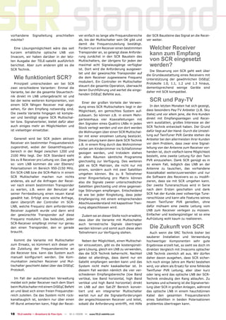 SCR standard
vorhandene
möchte?
                Signalleitung      anschließen



  Eine Lösungsmöglichkeit wäre das seit
                                                    ver einfach so lange alle Frequenzbereiche
                                                    ab, bis der Multischalter sein OK gibt und
                                                    damit die Frequenzzuteilung bestätigt.
                                                    Fordert nun ein Receiver einen bestimmten
                                                                                                  der SCR Bausteine das Signal an die Recei-
                                                                                                  ver weiter.

                                                                                                    Welcher Receiver
kurzem erhältliche optische LNB von
Invacom, wir haben darüber in der letz-
                                                    Transponder an, so gelangt diese Anforde-
                                                    rung zunächst in den SCR Baustein des
                                                                                                    kann zum Empfang
ten Ausgabe der TELE-satellit ausführlich           Multischalters, der übrigens für jeden der      von SCR eingesetzt
berichtet. Aber zum anderen gibt es die             maximal acht Signalausgänge verfügbar           werden?
SCR Technik.                                        ist. Dort wird die Anforderung ausgewer-
                                                                                                    Die Steuerung von SCR geht weit über
                                                    tet und der gewünschte Transponder auf
                                                                                                  die Grundausstattung eines Receivers mit
  Wie funktioniert SCR?                             die dem Receiver zugewiesene Frequenz
                                                                                                  Unterstützung der gewöhnlichen DiSEqC
                                                    moduliert. Ein Controller im Multischalter
   Prinzipiell unterscheiden wir bei SCR                                                          Protokolle 1.0, 1.1, 1.2 und 1.3 hinaus,
                                                    steuert die gesamte Operation, überwacht
zwei verschiedene Varianten: Einmal die                                                           dementsprechend wenige Geräte sind
                                                    deren Durchführung und wertet die einge-
Variante, bei der die gesamte Steuertech-                                                         daher mit SCR kompatibel.
                                                    henden DiSEqC Befehle aus.
nik direkt im LNB untergebracht ist und
bei der keine weiteren Komponenten, von
                                                       Einer der großen Vorteile der Verwen-
                                                                                                    SCR und Pay-TV
einem SCR fähigen Receiver mal abge-                                                                 In den letzten Monaten hat sich gezeigt,
                                                    dung eines SCR Multischalters liegt in der
sehen, für den Empfang notwendig sind.                                                            dass besonders Pay-TV Anbieter (z.B. Sky
                                                    Möglichkeit, ein gemischtes System auf-
Die zweite Variante hingegen ist komple-                                                          Italia) und vor allem jene, die ihre Kunden
                                                    zubauen. So können z.B. in einem Mehr-
xer und benötigt eigene SCR Multischal-                                                           direkt mit Empfangsanlagen und Recei-
                                                    parteienhaus vier Koaxialleitungen mit
ter bzw. Signalverteiler, bietet dafür aber                                                       vern ausstatten, großes Interesse an der
                                                    den Signalen eines Quattro LNBs in jeden
auch einiges mehr an Möglichkeiten und                                                            SCR Technik entwickelt haben. Der Grund
                                                    Stock verlegt werden und von dort werden
ist vielseitiger einsetzbar.                                                                      dafür liegt auf der Hand: Durch die Umstel-
                                                    die Wohnungen über einen SCR Multischal-
                                                    ter mit einer einzelnen Leitung bestückt.     lung auf TwinTuner PVR Geräte stehen die
  Generell wird bei SCR jedem aktiven                                                             Anbieter bei den allermeisten ihrer Kunden
                                                    Diese Leitung kann dann dank SCR Technik
Receiver ein bestimmter Frequenzbereich                                                           vor dem Problem, dass zwar eine Signal-
                                                    z.B. in einem Ring durch das Wohnzimmer
zugeordnet, wobei der Gesamtfrequenz-                                                             leitung von der Antenne zum Receiver vor-
                                                    vorbei am Kinderzimmer ins Schlafzimmer
bereich in der Regel zwischen 1200 und                                                            handen ist, doch vielfach keine Möglichkeit
                                                    gezogen werden, und trotzdem stehen
2100 MHz liegt. Der SCR Standard sieht              in allen Räumen sämtliche Programme           besteht, eine zweite Leitung für den Twin
bis zu 8 Receiver pro Leitung vor. Das geht         gleichzeitig zur Verfügung. Des weiteren      PVR einzuziehen. Dank SCR genügt es in
so: vom LNB kommen die vier Ebenen/                 gibt es SCR Matrizen, die nicht nur mit       so einem Fall, lediglich das LNB an der
Polarisationen im Bereich 950-2150 MHz.             einem, sondern auch mit zwei Satelliten       Antenne zu tauschen, das vorhandene
Ein SCR-LNB bzw die SCR-Matrix in einem             umgehen können. Bis zu 8 Teilnehmer           Koaxialkabel weiterzuverwenden und nur
SCR Multischalter machen nun nichts                 einer Ringverteilung pro Matrix können        die Software des Receivers so zu modiﬁ-
anderes, als auf die Anfragen der Recei-            also die Signale zweier unterschiedlicher     zieren, dass sie mit SCR umgehen kann.
ver nach einem bestimmten Transponder               Satelliten gleichzeitig und ohne gegensei-    Der zweite Tuneranschluss wird in Serie
zu warten, z.B. wenn der Benutzer auf               tige Störungen empfangen. Entscheidend        nach dem Ersten geschalten und dank
seiner Fernbedienung einen neuen Kanal              ist wie bei jeder Ringleitung, dass jeder     SCR hat der Kunde zwei vollwertige Tune-
gewählt hat. Erfolgt eine solche Anfrage,           Empfangsring mit einem entsprechenden         ranschlüsse und kann alle Features seines
dann überprüft der Controller im SCR-               Abschlusswiderstand mit kapazitiver Tren-     neuen TwinTuner PVR genießen, ohne
LNB, welche Frequenz dem anfordernden               nung abgeschlossen wird.                      dafür mühsam eine zweite Leitung vom
Receiver zugeteilt wurde und dann wird                                                            LNB zum Receiver verlegen zu müssen.
der gewünschte Transponder auf diese                  Zudem sei an dieser Stelle noch erwähnt,    Einfacher und kostengünstiger ist so eine
Frequenz moduliert. Das bedeutet, jeder             dass über die Variante mit Multischalter      Aufrüstung wohl kaum zu realisieren.
SCR-Receiver empfängt immer nur genau               auch terrestrische Signale übertragen
den einen Transponder, den er gerade                werden können und somit auch diese allen        Die Zukunft von SCR
braucht.                                            Teilnehmern zur Verfügung stehen.                Auch wenn die SRC Technik bisher bei
                                                                                                  sauberer Installation und Verwendung
   Kommt die Variante mit Multischalter                Neben der Möglichkeit, einen Multischal-   hochwertiger Komponenten sehr gute
zum Einsatz, so kümmert sich dieser um              ter einzusetzen, gibt es die kostengünsti-    Ergebnisse erzielt hat, so sieht sie doch im
die Zuteilung der Frequenzbereiche an               gere Lösung, gleich ein LNB zu verwenden,     direkten Vergleich mit Invacoms optischer
die Receiver bzw. kann das System auch              das die SCR Technik beherrscht. Nachteil      LNB Technik ziemlich alt aus. Wir dürfen
manuell konﬁguriert werden. Die Kom-                dabei ist allerdings, dass damit nur ein      daher davon ausgehen, dass SCR sicher-
munikation zwischen Receiver und Mul-               Satellit empfangen werden kann und das        lich noch einige Jahre am Markt bestehen
tischalter geschieht dabei über das DiSEqC          System nicht mehr kaskadierbar ist. In        wird, vor allem als Ersatz für eine fehlende
Protokoll.                                          diesem Fall werden nämlich die vier ver-      TwinTuner PVR Leitung, aber über kurz
                                                    schiedenen Empfangsbereiche (low Band         oder lang wird das optische LNB der SCR-
  Im Fall der automatischen Verwaltung              vertikal, low Band horizontal, high Band      Technik eindeutig den Rang ablaufen. Zu
meldet sich jeder Receiver nach dem Start           vertikal und high Band horizontal) direkt     komplex und schwierig ist die Signalvertei-
beim Multischalter mit einem DiSEqC Befehl          im LNB auf den Sat-ZF Bereich konver-         lung über SCR in großen Anlagen, während
an und lässt sich einen freien Frequenzbe-          tiert und ein integrierter Multischalter      das optische LNB in einem hauchdünnen
reich zuteilen. Da das System nicht rück-           wartet nun auf die Signalanforderungen        Kabel den gesamten Frequenzbereich
kanaltauglich ist, sondern nur über einen           der angeschlossenen Receiver und leitet,      eines Satelliten in beiden Polarisationen
HF-Burst antworten kann, frägt der Recei-           sobald die Anforderung eintrifft, mit Hilfe   problemlos übertragen kann.


18 TELE-satellite — Broadband & Fiber-Optic — 10-1
                                                 1/2009 — www.TELE-satellite.com
 