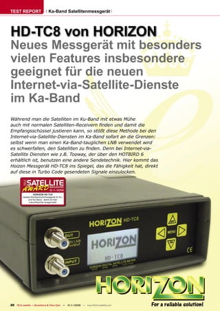TEST REPORT                      Ka-Band Satellitenmessgerät




HD-TC8 von HORIZON
Neues Messgerät mit besonders
vielen Features insbesondere
geeignet für die neuen
Internet-via-Satellite-Dienste
im Ka-Band
Während man die Satelliten im Ku-Band mit etwas Mühe
auch mit normalen Satelliten-Receivern ﬁnden und damit die
Empfangsschüssel justieren kann, so stößt diese Methode bei den
Internet-via-Satellite-Diensten im Ka-Band sofort an die Grenzen:
selbst wenn man einen Ka-Band-tauglichen LNB verwendet wird
es schwerfallen, den Satelliten zu ﬁnden. Denn bei Internet-via-
Satellite Diensten wie z.B. Tooway, der über den HOTBIRD 6
erhältlich ist, benutzen eine andere Sendetechnik. Hier kommt das
Hoizon Messgerät HD-TC8 ins Spiegel, das die Fähigkeit hat, direkt
auf diese in Turbo Code gesendeten Signale einzulocken.



                                  10-1
                                     1/2009
                  HORIZON HD-TC8
         Ideales Multibereichsmessgerät für Ku-
              und Ka-Band - damit ist man
               zukunftssicher ausgerüstet




20 TELE-satellite — Broadband & Fiber-Optic — 10-1
                                                 1/2009 — www.TELE-satellite.com
 