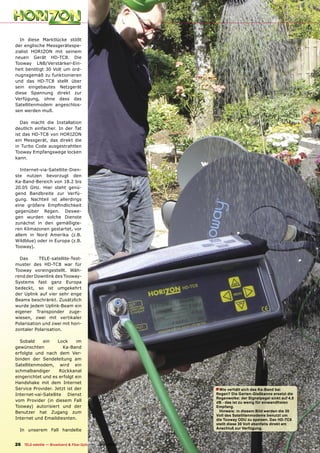 In diese Marktlücke stößt
der englische Messgerätespe-
zialist HORIZON mit seinem
neuen Gerät HD-TC8. Die
Tooway LNB/Verstärker-Ein-
heit benötigt 30 Volt um ord-
nugnsgemäß zu funktionieren
und das HD-TC8 stellt über
sein eingebautes Netzgerät
diese Spannung direkt zur
Verfügung, ohne dass das
Satellitenmodem angeschlos-
sen werden muß.

   Das macht die Installation
deutlich einfacher. In der Tat
ist das HD-TC8 von HORIZON
ein Messgerät, das direkt die
in Turbo Code ausgestrahtlen
Tooway Empfangswege locken
kann.

   Internet-via-Satellite-Dien-
ste nutzen bevorzugt den
Ka-Band-Bereich von 18.2 bis
20.05 GHz. Hier steht genü-
gend Bandbreite zur Verfü-
gung. Nachteil ist allerdings
eine größere Empﬁndlichkeit
gegenüber Regen. Deswe-
gen wurden solche Dienste
zunächst in den gemäßigte-
ren Klimazonen gestartet, vor
allem in Nord Amerika (z.B.
Wildblue) oder in Europa (z.B.
Tooway).

  Das      TELE-satellite-Test-
muster des HD-TC8 war für
Tooway voreingestellt. Wäh-
rend der Downlink des Tooway-
Systems fast ganz Europa
bedeckt, so ist umgekehrt
der Uplink auf vier sehr enge
Beams beschränkt. Zusätzlich
wurde jedem Uplink-Beam ein
eigener Transponder zuge-
wiesen, zwei mit vertikaler
Polarisation und zwei mit hori-
zontaler Polarisation.

  Sobald     ein     Lock    im
gewünschten            Ka-Band
erfolgte und nach dem Ver-
binden der Sendeleitung am
Satellitenmodem, wird ein
schmalbandiger       Rückkanal
eingerichtet und es erfolgt ein
Handshake mit dem Internet
Service Provider. Jetzt ist der                                                    ■ Wie verhält sich das Ka-Band bei
Internet-vai-Satellite Dienst                                                      Regen? Die Garten-Gießkanne ersetzt die
                                                                                   Regenwolke: der Signalpegel sinkt auf 4,8
vom Provider (in diesem Fall                                                       dB - das ist zu wenig für einwandfreien
Tooway) autorisiert und der                                                        Empfang.
Benutzer hat Zugang zum                                                              Hinweis: in diesem Bild werden die 30
                                                                                   Volt des Satellitenmodems benutzt um
Internet und Emaildiesnten.                                                        die Tooway ODU zu speisen. Das HD-TC8
                                                                                   stellt diese 30 Volt ebenfalls direkt am
                                                                                   Anschluß zur Verfügung.
  In unserem Fall handelte


26 TELE-satellite — Broadband & Fiber-Optic — 10-1
                                                 1/2009 — www.TELE-satellite.com
 