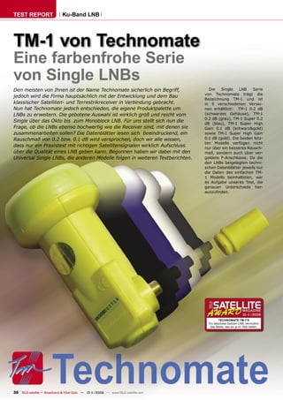 TEST REPORT                   Ku-Band LNB




TM-1 von Technomate
Eine farbenfrohe Serie
von Single LNBs
Den meisten von Ihnen ist der Name Technomate sicherlich ein Begriff,                Die    Single   LNB    Serie
                                                                                   von Technomate trägt die
jedoch wird die Firma hauptsächlich mit der Entwicklung und dem Bau
                                                                                   Bezeichnung TM-1 und ist
klassischer Satelliten- und Terrestrikreceiver in Verbindung gebracht.             in 5 verschiedenen Versio-
Nun hat Technomate jedoch entschieden, die eigene Produktpalette um                nen erhältlich: TM-1 0.2 dB
LNBs zu erweitern. Die gebotene Auswahl ist wirklich groß und reicht vom           (schwarzes Gehäuse), TM-1
                                                                                   0.2 dB (grau), TM-1 Super 0.2
Single über das Okto bis zum Monoblock LNB. Für uns stellt sich nun die
                                                                                   dB (blau), TM-1 Super High
Frage, ob die LNBs ebenso hochwertig wie die Receiver sind, mit denen sie          Gain 0.1 dB (schwarz&gold)
zusammenarbeiten sollen? Die Datenblätter lesen sich beeindruckend, ein            sowie TM-1 Super High Gain
Rauschmaß von 0.2 bzw. 0.1 dB wird versprochen, doch wir alle wissen,              0.1 dB (gold). Die beiden letz-
                                                                                   ten Modelle verfügen nicht
dass nur ein Praxistest mit richtigen Satellitensignalen wirklich Aufschluss       nur über ein besseres Rausch-
über die Qualität eines LNB geben kann. Begonnen haben wir dabei mit den           maß, sondern auch über ver-
Universal Single LNBs, die anderen Modelle folgen in weiteren Testberichten.       goldete F-Anschlüsse. Da die
                                                                                   den LNBs beigelegten techni-
                                                                                   schen Datenblätter jeweils nur
                                                                                   die Daten des einfachen TM-
                                                                                   1 Modells beinhalteten, war
                                                                                   es Aufgabe unseres Test, die
                                                                                   genauen Unterschiede her-
                                                                                   auszuﬁnden.




                                                                                                              10-1
                                                                                                                 1/2009
                                                                                            TECHNOMATE TM-1’S
                                                                                     Ein absolutes Spitzen LNB, vermutlich
                                                                                      das Beste, das wir je im Test hatten.




30 TELE-satellite — Broadband & Fiber-Optic — 10-1
                                                 1/2009 — www.TELE-satellite.com
 