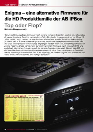 TEST REPORT                      Software for ABCom Receiver



Enigma – eine alternative Firmware für
die HD Produktfamilie der AB IPBox
Top oder Flop?
Nickolas Ovsyadovskiy

Warum sollte heutzutage überhaupt noch jemand mit dem Gedanken spielen, eine alternative
Firmware in seinem Receiver zu installieren? Ein Blick in die Vergangenheit, so ca. 10 bis 15
Jahre zurück, zeigt, dass es damals durchaus sinnvoll war. Als der Satellitendirektempfang
zu dieser Zeit in Europa massentauglich wurde, hatten der engagierte Endverbraucher und
der DXer, wenn sie denn wirklich alles empfangen wollten, nicht viel Auswahlmöglichkeiten in
puncto Receiver. Diese waren meist durch ihre originale Firmware stark eingeschränkt, und
erst durch alternative Firmware wurde ihr ganzes Potential freigesetzt. Obwohl das OSD und
die Usability dieser alternativen Firmwareversionen oft nicht besonders anwenderfreundlich
waren, so ermöglichten sie doch den SCPC Empfang, die direkte Eingabe von PID Werten und
vieles mehr. Das war damals eine richtige Sensation!




 TELE-satelliteother languageswww.TELE-satellite.com/...
 Download this report in
                         World from the Internet:
 Arabic        ‫ﺍﻟﻌﺮﺑﻴﺔ‬       www.TELE-satellite.com/TELE-satellite-0911/ara/abcom-enigma.pdf
 Indonesian    Indonesia     www.TELE-satellite.com/TELE-satellite-0911/bid/abcom-enigma.pdf
 Bulgarian     Български     www.TELE-satellite.com/TELE-satellite-0911/bul/abcom-enigma.pdf
 Czech         Česky         www.TELE-satellite.com/TELE-satellite-0911/ces/abcom-enigma.pdf
 German        Deutsch       www.TELE-satellite.com/TELE-satellite-0911/deu/abcom-enigma.pdf
 English       English       www.TELE-satellite.com/TELE-satellite-0911/eng/abcom-enigma.pdf
 Spanish       Español       www.TELE-satellite.com/TELE-satellite-0911/esp/abcom-enigma.pdf
 Farsi         ‫ﻓﺎﺭﺳﻲ‬         www.TELE-satellite.com/TELE-satellite-0911/far/abcom-enigma.pdf
 French        Français      www.TELE-satellite.com/TELE-satellite-0911/fra/abcom-enigma.pdf
 Greek         Ελληνικά      www.TELE-satellite.com/TELE-satellite-0911/hel/abcom-enigma.pdf
 Croatian      Hrvatski      www.TELE-satellite.com/TELE-satellite-0911/hrv/abcom-enigma.pdf
 Italian       Italiano      www.TELE-satellite.com/TELE-satellite-0911/ita/abcom-enigma.pdf
 Hungarian     Magyar        www.TELE-satellite.com/TELE-satellite-0911/mag/abcom-enigma.pdf
 Mandarin      中文            www.TELE-satellite.com/TELE-satellite-0911/man/abcom-enigma.pdf
 Dutch         Nederlands    www.TELE-satellite.com/TELE-satellite-0911/ned/abcom-enigma.pdf
 Polish        Polski        www.TELE-satellite.com/TELE-satellite-0911/pol/abcom-enigma.pdf
 Portuguese    Português     www.TELE-satellite.com/TELE-satellite-0911/por/abcom-enigma.pdf
 Romanian      Românesc      www.TELE-satellite.com/TELE-satellite-0911/rom/abcom-enigma.pdf
 Russian       Русский       www.TELE-satellite.com/TELE-satellite-0911/rus/abcom-enigma.pdf
 Swedish       Svenska       www.TELE-satellite.com/TELE-satellite-0911/sve/abcom-enigma.pdf
 Turkish       Türkçe        www.TELE-satellite.com/TELE-satellite-0911/tur/abcom-enigma.pdf
                            Available online starting from 2 October 2009




36 TELE-satellite — Broadband & Fiber-Optic — 10-1
                                                 1/2009 — www.TELE-satellite.com
 