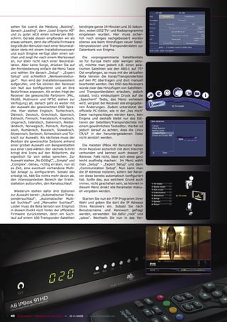 sehen Sie zuerst die Meldung „Booting“,             benötigte ganze 19 Minuten und 30 Sekun-
danach „Loading“, dann „Load Enigma HD“             den, wobei 1052 TV- und Radioprogramme
und zu guter letzt einen schwarzen Bild-            eingelesen wurden. Hier muss sicher-
schirm. Gerade diesen empfanden wir als             lich noch einiges nachgebessert werden
etwas seltsam, denn die ofﬁzielle Firmware          ebenso wie beim Hinzufügen neuer Satel-
begrüßt den Benutzer nach einer Neuinstal-          litenpositionen und Transponderdaten zur
lation stets mit einem Installationswizzard         Datenbank von Enigma.
und auch Enigma verfügt über einen sol-
chen und zeigt ihn nach einem Werksreset               Die vorprogrammierte Satellitenliste
an, nur eben nicht nach einer Neuinstal-            ist für Europa mehr oder weniger aktu-
lation. Aber keine Sorge, drücken Sie auf           ell, möchte man jedoch z.B. einen asia-
der Fernbedienung einfach die Menü Taste            tischen Satelliten wie den ABS-1 auf 75°
und wählen Sie danach „Setup“ - „Expert             Ost empfangen, so muss mit der aktuellen
Setup“ und schließlich „Werkseinstellun-            Beta Version die Kanal/Transponderliste
gen“. Nun wird der Installationsassistent           auf den PC übertragen und dort manuell
aufgerufen, und Sie können den Receiver             bearbeitet werden. Das OSD des Receivers
von Null aus konﬁgurieren und an Ihre               würde zwar das Hinzufügen von Satelliten-
Bedürfnisse anpassen. Als erstes frägt der          und Transponderdaten erlauben, jedoch
Receiver die gewünschte Farbnorm (PAL,              sobald, trotz eindeutigem Druck auf die
PAL60, Multinorm und NTSC stehen zur                „Speichern“ Taste, das Menü verlassen
Verfügung) ab, danach geht es weiter mit            wird, vergisst der Receiver alle eingegebe-
der Auswahl der gewünschten OSD Spra-               nen Änderungen. Zudem unterstützt der
che. Hier stehen Englisch, Tschechisch,             ofﬁzielle PC-Editor, wie in der „lies mich“
Dänisch, Deutsch, Griechisch, Spanisch,             Datei nachgeschlagen werden kann, kein
Estnisch, Finnisch, Französisch, Kroatisch,         Enigma und deshalb bleibt nur das Edi-
Ungarisch, Isländisch, Italienisch, Nieder-         tieren der Satelliten/Transponderliste mit
ländisch, Norwegisch, Polnisch, Portugie-           einem gewöhnlichen Texteditor. Hierbei ist
sisch, Rumänisch, Russisch, Slowakisch,             jedoch darauf zu achten, dass die Linux
Slowenisch, Serbisch, Schwedisch und Tür-           CR/LF in der heruntergeladenen Datei
kisch zur Auswahl. Als nächstes muss der            nicht zerstört werden.
Besitzer die gewünschte Zeitzone anhand
einer großen Auswahl von Beispielstädten               Die meisten IPBox HD Benutzer haben
aus einer Liste wählen. Der nächste Schritt         ihren Receiver sicherlich mit dem Internet
bringt drei Icons auf den Bildschirm, die           verbunden und kennen auch dessen IP
eigentlich für sich selbst sprechen. Zur            Adresse. Falls nicht, lässt sich diese ganz
Auswahl stehen „No DiSEqC“, „Simple“ und            leicht ausﬁndig machen: Im Menü wählt
„Complex“. Genau, richtig erraten, nun ist          man „Setup“ - „Expert Setup“ und dann
es Zeit, eine eventuell vorhandene Multi-           „Communication Setup“. Nun kann man
Sat Anlage zu konﬁgurieren. Sobald das              die IP Adresse notieren, sofern der Recei-
erledigt ist, hält Sie nichts mehr davon ab,        ver diese bereits automatisch konﬁguriert
den interessantesten Bereich der Erstin-            hat. Sollte das, aus welchem Grund auch
stallation aufzurufen, den Kanalsuchlauf.           immer, nicht geschehen sein, so können in
                                                    diesem Menü direkt alle Parameter manu-
   Wiederum stehen dafür drei Optionen              ell vergeben werden.
zur Auswahl bereit: „Automatischer Trans-
pondersuchlauf“, „Automatischer Multi-                 Starten Sie nun ein FTP Programm Ihrer
sat Suchlauf“ und „Manueller Suchlauf“.             Wahl und geben Sie dort die IP Adresse
Leider muss die Beta Version von Enigma1            Ihres Receivers ein. Sobald Sie nach
in diesem Punkt noch hinter der ofﬁziellen          Benutzername und Kennwort gefragt
Firmware zurückstehen, denn ein Such-               werden, verwenden Sie dafür „root“ und
lauf auf einem 100 Transponder Satelliten           „ipbox“. Wechseln Sie nun in das Ver-




40 TELE-satellite — Broadband & Fiber-Optic — 10-1
                                                 1/2009 — www.TELE-satellite.com
 