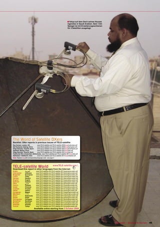 ■ Yahya auf dem Dach seines Hauses
                                                                                     irgendwo in Saudi Arabien. Sein 1.8m
                                                                                     Spiegel ist mit Erweiterungsschienen
                                                                                     für 3 Satelliten ausgelegt.




The World of Satellite DXers
Backlist: DXer reports in previous issues of TELE-satellite
Roy Carman, London, UK:               www.TELE-satellite.com/TELE-satellite-0909/eng/londondxer.pdf
Sat Handyman, Beijing, China:         www.TELE-satellite.com/TELE-satellite-0909/eng/beijingdxer.pdf
Diego Sanchez, Tenerife, Spain:       www.TELE-satellite.com/TELE-satellite-0907/eng/tenerifedxer.pdf
Applesat, Beijing, China:             www.TELE-satellite.com/TELE-satellite-0907/eng/dxer.pdf
Diego Sanchez, Tenerife, Spain:       www.TELE-satellite.com/TELE-satellite-0901/eng/dxer.pdf
Feedhunter Rini, Amsterdam, Netherlands: www.TELE-satellite.com/TELE-satellite-0811/eng/dxer.pdf
Satheesan + Siddharth, India:         www.TELE-satellite.com/TELE-satellite-0811/eng/indiadxer.pdf
Note: Replace eng with corresponding language code - see page 4




TELE-satellite World
Download this report in other languages from the Internet:
                                                              www.TELE-satellite.com/...

Arabic            ‫ﺍﻟﻌﺮﺑﻴﺔ‬           www.TELE-satellite.com/TELE-satellite-0911/ara/enigma-arabic.pdf
Indonesian        Indonesia         www.TELE-satellite.com/TELE-satellite-0911/bid/enigma-arabic.pdf
Bulgarian         Български         www.TELE-satellite.com/TELE-satellite-0911/bul/enigma-arabic.pdf
Czech             Česky             www.TELE-satellite.com/TELE-satellite-0911/ces/enigma-arabic.pdf
German            Deutsch           www.TELE-satellite.com/TELE-satellite-0911/deu/enigma-arabic.pdf
English           English           www.TELE-satellite.com/TELE-satellite-0911/eng/enigma-arabic.pdf
Spanish           Español           www.TELE-satellite.com/TELE-satellite-0911/esp/enigma-arabic.pdf
Farsi             ‫ﻓﺎﺭﺳﻲ‬             www.TELE-satellite.com/TELE-satellite-0911/far/enigma-arabic.pdf
French            Français          www.TELE-satellite.com/TELE-satellite-0911/fra/enigma-arabic.pdf
Greek             Ελληνικά          www.TELE-satellite.com/TELE-satellite-0911/hel/enigma-arabic.pdf
Croatian          Hrvatski          www.TELE-satellite.com/TELE-satellite-0911/hrv/enigma-arabic.pdf
Italian           Italiano          www.TELE-satellite.com/TELE-satellite-0911/ita/enigma-arabic.pdf
Hungarian         Magyar            www.TELE-satellite.com/TELE-satellite-0911/mag/enigma-arabic.pdf
Mandarin          中文                www.TELE-satellite.com/TELE-satellite-0911/man/enigma-arabic.pdf
Dutch             Nederlands        www.TELE-satellite.com/TELE-satellite-0911/ned/enigma-arabic.pdf
Polish            Polski            www.TELE-satellite.com/TELE-satellite-0911/pol/enigma-arabic.pdf
Portuguese        Português         www.TELE-satellite.com/TELE-satellite-0911/por/enigma-arabic.pdf
Romanian          Românesc          www.TELE-satellite.com/TELE-satellite-0911/rom/enigma-arabic.pdf
Russian           Русский           www.TELE-satellite.com/TELE-satellite-0911/rus/enigma-arabic.pdf
Swedish           Svenska           www.TELE-satellite.com/TELE-satellite-0911/sve/enigma-arabic.pdf
Turkish           Türkçe            www.TELE-satellite.com/TELE-satellite-0911/tur/enigma-arabic.pdf
                                Available online starting from 2 October 2009




                                                                                                        www.TELE-satellite.com — 10-1
                                                                                                                                    1/2009 — TELE-satellite — Broadband & Fiber-Optic   45
 