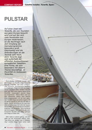 COMPANY REPORT                         Satellite Installer, Tenerife, Spain




PULSTAR
Auf einer Insel wie
Tenerife, die von Touristen
aus ganz Europa besucht
wird und auf der sich
viele Pensionäre aus
Europa niederlassen,
ist die Nachfrage nach
dem Empfang der
Heimatprogramme
besonders groß.
Gleichzeitig sind die
Anforderungen an die
Technik sehr hoch,
denn Tenerife liegt
weit außerhalb der
ofﬁziellen Ausleuchtzonen
europäischer Satelliten.
Eine Firma, die sich
besonders mit diesem
Thema beschäftigt, ist
PULSTAR im Südwesten
Tenerifes.


   TELE-satellite berichtete bereits über
den Inhaber von PULSAT, Diego Fernando
Sanchez Rosende, und seine erfolgrei-
chen Versuche, amerikanische Satelliten
zu empfangen. Diego ist nicht nur begei-
sterter Satelliten-DXer, sondern betreibt
auch seit 2005 seine eigene kleine Firma
PULSTAR. Ursprünglich stammt Diego
aus Argentinien: “Meine Eltern sind aus
dem spanischen Galicia nach Buenos
Aires ausgewandert, ich bin dort gebo-
ren.” erzählt Diego aus seiner Jugend. Mit
23 Jahren machte er sich auf, die Welt zu
sehen. Zuerst verschlug es ihn nach Bra-
silien, er lebte lange Zeit nahe den Iguazu
Wasserfällen am Dreiländereck Brasilien,
Argentien und Paraguay: “Eine Hochburg
des Schmuggels, man bekommt alle elek-
tronischen Bauteile sehr billig,” erinnert
sich Diego an diese Zeit.

   2001 hatte er jedoch genug, und sie-
delte auf die Ferieninsel Mallora über.
“Das Klima war ähnlich wie in Südame-
rika,” erzählt Diego, “aber schon nach



74 TELE-satellite — Broadband & Fiber-Optic — 10-1
                                                 1/2009 — www.TELE-satellite.com
 