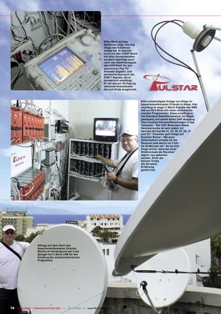 ■ Der Blick auf das
                                                                         Spektrum zeigt, wie eng
                                                                         Diego das Kabelnetz
                                                                         belegt hat. Er benutzt
                                                                         nicht nur das V/UHF-Band
                                                                         mit allen Sonderkanälen
                                                                         sondern überträgt auch
                                                                         noch das Satellitensignal
                                                                         des HISPASAT für den
                                                                         spanischen Pay-TV-
                                                                         Anbieter Digital+, und
                                                                         darüberhinaus auch die
                                                                         DVB-T Signale, die er
                                                                         terrestrisch empfängt.
                                                                         Er hat das zur Verfügung
                                                                         stehende Koaxialkabel
                                                                         bis zum Ende ausgenutzt.



                                                                                                     ■ Die aufwendigste Anlage von Diego im
                                                                                                     Appartementkomplex Orlando in Adeje. Hier
                                                                                                     empfängt er sogar C-Band-Signale des NSS
                                                                                                     806 auf 40.5 West mit vielen südamerika-
                                                                                                     nischen Programmen. Diese empfängt er
                                                                                                     mit Standard-Satellitenreceiver (im Regal
                                                                                                     gestapelt) und speist deren UHF-Ausgang
                                                                                                     über einzelne Kanalaufbereitungen in das
                                                                                                     Hausnetz. “Der UHF-Modulator dieser
                                                                                                     Receivermarke ist sehr stabil, ich
                                                                                                     benutze die Kanäle 21, 23, 25, 27, 29, 31
                                                                                                     und 33.” Trotzdem geht Diego auf
                                                                                                     Nummer Sicher: “Mit einer
                                                                                                     Zeitschaltuhr schalte ich die
                                                                                                     Receiver jede Nacht um 3 Uhr
                                                                                                     für 20 Minuten ab.” So ist sich
                                                                                                     Diego sicher, dass bei einer
                                                                                                     Bildblockade die Receiver
                                                                                                     täglich neu gebootet
                                                                                                     werden. Einer der
                                                                                                     kleinen Tricks,
                                                                                                     die ihn seine
                                                                                                     Erfahrung
                                                                                                     gelehrt hat.




                     ■Diego auf dem Dach des
                     Appartementkomplex Orlando.
                     Rechts im Vordergrund der 2,4m
                     Spiegel mit C-Band LNB für den
                     Empfang der südamerikanischen
                     Programme.




78 TELE-satellite — Broadband & Fiber-Optic — 10-1
                                                 1/2009 — www.TELE-satellite.com
 