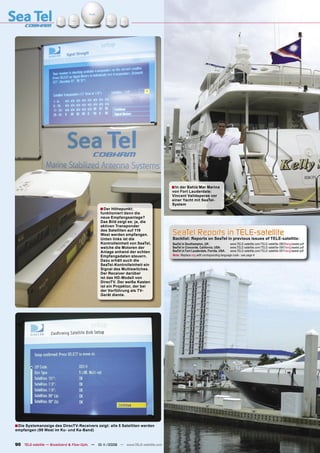 ■ In der Bahia Mar Marina
                                                                                   von Fort Lauderdale:
                                                                                   Vincent Valldeperas vor
                                                                                   einer Yacht mit SeaTel-
                                                                                   System
                                              ■ Der Höhepunkt:
                                              funktioniert denn die
                                              neue Empfangsanlage?
                                              Das Bild zeigt es: ja, die
                                              aktiven Transponder
                                              des Satelliten auf 119
                                              West werden empfangen.               SeaTel Reports in TELE-satellite
                                              Unten links ist die                  Backlist: Reports on SeaTel in previous issues of TELE-satellite:
                                              Kontrolleinheit von SeaTel,          SeaTel in Southampton, UK:                  www.TELE-satellite.com/TELE-satellite-0803/eng/seatel.pdf
                                              welche die Motoren der               SeaTel in Concorde, California, USA:        www.TELE-satellite.com/TELE-satellite-0901/eng/seatel.pdf
                                              Anlage anhand der echten             SeaTel in Fort Lauderdale, Florida, USA:    www.TELE-satellite.com/TELE-satellite-0911/eng/seatel.pdf
                                              Empfangsdaten steuern.               Note: Replace eng with corresponding language code - see page 4
                                              Dazu erhält auch die
                                              SeaTel-Kontrolleinheit ein
                                              Signal des Multiswitches.
                                              Der Receiver darüber
                                              ist das HD-Modell von
                                              DirecTV. Der weiße Kasten
                                              ist ein Projektor, der bei
                                              der Vorführung als TV-
                                              Gerät diente.




■ Die Systemanzeige des DirecTV-Receivers zeigt: alle 5 Satelliten werden
empfangen (99 West im Ku- und Ka-Band)


90 TELE-satellite — Broadband & Fiber-Optic — 10-1
                                                 1/2009 — www.TELE-satellite.com
 