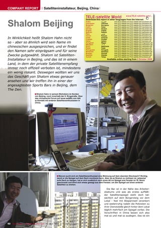 COMPANY REPORT                         Satelliteninstallateur, Beijing, China

                                                                                   TELE-satellite World                              www.TELE-satellite.com/...



Shalom Beijing
                                                                                   Download this report in other languages from the Internet:
                                                                                   Arabic          ‫ﺍﻟﻌﺮﺑﻴﺔ‬          www.TELE-satellite.com/TELE-satellite-0911/ara/shalom.pdf
                                                                                   Indonesian      Indonesia        www.TELE-satellite.com/TELE-satellite-0911/bid/shalom.pdf
                                                                                   Bulgarian       Български        www.TELE-satellite.com/TELE-satellite-0911/bul/shalom.pdf
                                                                                   Czech           Česky            www.TELE-satellite.com/TELE-satellite-0911/ces/shalom.pdf
                                                                                   German          Deutsch          www.TELE-satellite.com/TELE-satellite-0911/deu/shalom.pdf
                                                                                   English         English          www.TELE-satellite.com/TELE-satellite-0911/eng/shalom.pdf
                                                                                   Spanish         Español          www.TELE-satellite.com/TELE-satellite-0911/esp/shalom.pdf
                                                                                   Farsi           ‫ﻓﺎﺭﺳﻲ‬            www.TELE-satellite.com/TELE-satellite-0911/far/shalom.pdf
                                                                                   French          Français         www.TELE-satellite.com/TELE-satellite-0911/fra/shalom.pdf
In Wirklichkeit heißt Shalom Hahn nicht                                            Greek
                                                                                   Croatian
                                                                                                   Ελληνικά
                                                                                                   Hrvatski
                                                                                                                    www.TELE-satellite.com/TELE-satellite-0911/hel/shalom.pdf
                                                                                                                    www.TELE-satellite.com/TELE-satellite-0911/hrv/shalom.pdf
                                                                                                   Italiano         www.TELE-satellite.com/TELE-satellite-0911/ita/shalom.pdf
so - aber so ähnlich wird sein Name im
                                                                                   Italian
                                                                                   Hungarian       Magyar           www.TELE-satellite.com/TELE-satellite-0911/mag/shalom.pdf
                                                                                   Mandarin        中文               www.TELE-satellite.com/TELE-satellite-0911/man/shalom.pdf
chinesischen ausgesprochen, und er ﬁndet                                           Dutch
                                                                                   Polish
                                                                                                   Nederlands
                                                                                                   Polski
                                                                                                                    www.TELE-satellite.com/TELE-satellite-0911/ned/shalom.pdf
                                                                                                                    www.TELE-satellite.com/TELE-satellite-0911/pol/shalom.pdf
                                                                                                   Português        www.TELE-satellite.com/TELE-satellite-0911/por/shalom.pdf
den Namen sehr einprägsam und für seine                                            Portuguese
                                                                                   Romanian        Românesc         www.TELE-satellite.com/TELE-satellite-0911/rom/shalom.pdf
                                                                                   Russian         Русский          www.TELE-satellite.com/TELE-satellite-0911/rus/shalom.pdf
Zwecke gutgewählt. Shalom ist Satelliten-                                          Swedish
                                                                                   Turkish
                                                                                                   Svenska
                                                                                                   Türkçe
                                                                                                                    www.TELE-satellite.com/TELE-satellite-0911/sve/shalom.pdf
                                                                                                                    www.TELE-satellite.com/TELE-satellite-091/tur/shalom.pdf
Installateur in Beijing, und das ist in einem                                                                Available online starting from 2 October 2009

Land, in dem der private Satellitenempfang
immer noch ofﬁziell verboten ist, mindestens
ein wenig riskant. Deswegen wollten wir uns
das Geschäft von Shalom etwas genauer
ansehen und wir treffen ihn in einer der
angesagtesten Sports Bars in Beijing, dem
The Den.
                             ■ Shalom Hahn in seinem Wohnbüro im Norden
                             von Beijing, noch innerhalb der 5. Ringstraße. Über
                             das chinesische Forum auf www.sat888.com hält
                             er Kontakt mit anderen Satellitenenthusiasten in
                             China.




                                                     ■ Warum sucht sich ein Satellitenenthusiast eine Wohnung auf dem obersten Stockwerk? Richtig,
                                                     damit er die Spiegel auf dem Dach montieren kann. Aber da es Shalom zu mühsam ist, jedesmal
                                                     aufs Dach zu steigen, hat er sich zusätzlich noch einen 60 cm Spiegel ans Fenster im 19. Stock
                                                     geschraubt und lehnt sich etwas gewagt aus dem Fenster, um den Spiegel auf einen anderen
                                                     Satelliten zu drehen.

                                                                                                         Die Bar ist in der Nähe des Arbeiter-
                                                                                                       stadiums und was als erstes auffällt:
                                                                                                       der Satellitenspiegel steht doch tat-
                                                                                                       sächlich auf dem Bürgersteig vor dem
                                                                                                       Lokal - fest mit Abspannseil verankert
                                                                                                       und seelenruhig radeln die Polizisten zu
                                                                                                       ihrer Dienststelle gleich hinter dem Lokal
                                                                                                       täglich mehrfach am Spiegel vorbei. Die
                                                                                                       Vorschriften in China lassen sich also
                                                                                                       mal so und mal so auslegen. Das ist ein


92 TELE-satellite — Broadband & Fiber-Optic — 10-1
                                                 1/2009 — www.TELE-satellite.com
 