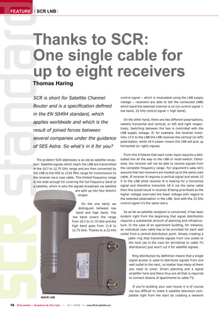 FEATURE              SCR LNB




                      Thanks to SCR:
SCR standar           One single cable for
                      up to eight receivers
                      Thomas Haring

                      SCR is short for Satellite Channel                                control signal – which is modulated using the LNB supply
                                                                                        voltage – receivers are able to tell the connected LNBs
                      Router and is a speciﬁcation deﬁned                               which band the selected channel is on (no control signal =
                                                                                        low band; 22 kHz control signal = high band).
                      in the EN 50494 standard, which
                                                                                           On the other hand, there are two different polarisations,
                      applies worldwide and which is the                                namely horizontal and vertical, or left and right respec-
                                                                                        tively. Switching between the two is controlled with the
                      result of joined forces between                                   LNB supply voltage. If, for example, the receiver trans-
                      several companies under the guidance                              mits 13 V to the LNB the LNB receives the vertical (or left)
                                                                                        polarisation, while 18 V power means the LNB will pick up
                      of SES Astra. So what’s in it for you?                            horizontal (or right) signals.

                                                                                          From this it follows that each tuner input requires a ded-
                         The problem SCR addresses is as old as satellite recep-        icated line all the way to the LNB or multi-switch. Other-
                      tion: Satellite signals which reach the LNB are transmitted       wise, the receiver will not be able to receive signals from
                      in the 10.7 to 12.75 GHz range and are then converted by          the complete frequency range. For argument’s sake let’s
                      the LNB to the 950 to 2150 MHz range for transmission to          assume that two receivers are hooked up to the same coax
                      the receiver via a coax cable. This limited frequency range       cable. If receiver A requires a vertical signal and sends 13
                      is not wide enough for covering the full frequency band of        V to the LNB while receiver B is looking for a horizontal
                      a satellite, which is why the signals broadcast via satellite     signal and therefore transmits 18 V via the same cable
                                                      are split up into four distinct   then this would result in receiver B being prioritised as the
                                                       ranges.                          higher voltage overrules the lower voltage with regard to
                                                                                        the selected polarisation in the LNB. And with the 22 kHz
                                                           On the one hand, we          control signal it’s the same story.
                                                         distinguish between low
                                                        band and high band. The           So as far as satellite reception is concerned, it has been
                                                      low band covers the range         evident right from the beginning that signal distribution
                                                     from 10.7 to 11.75 GHz and the     requires a substantial amount of planning and infrastruc-
                                                     high band goes from 11.8 to        ture. In the case of an apartment building, for instance,
                                                     12.75 GHz. Thanks to a 22 kHz      an individual coax cable has to be provided for each wall
                                                                                        outlet from a central distribution point. Simply creating a
                                                                                             cable ring that transmits signals from one outlet to
                                                                                              the next (as is the case for terrestrial or cable TV
                                                                                              distribution) just won’t cut it for satellite signals.

                                                                                                Ring distribution by deﬁnition means that a single
                                                                                              signal access is used to distribute signals from one
                                                                                              wall outlet to the next, no matter how many of them
                                                                                              you need to cover. Smart planning and a signal
                                                                                              ampliﬁer here and there thus are all that is required
                                                                                              to connect dozens of apartments to cable TV.

                                                                                                If you’re building your own house it is of course
                                                                                              not too difﬁcult to make it satellite television com-
                                                                                              patible right from the start by creating a network
                            ■SCR LNB

    16 TELE-satellite — Broadband & Fiber-Optic — 10-1
                                                     1/2009 — www.TELE-satellite.com
 