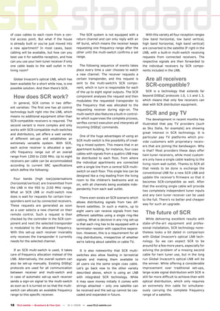 SCR standard
of coax cables to each room from a cen-
tral access point. But what if the house
is already built or you’ve just moved into
a new apartment? In most cases, basic
                                                      The SCR system is not equipped with a
                                                    return channel and can only reply with an
                                                    HF burst, which means the receiver keeps
                                                    requesting one frequency range after the
                                                                                                       With this variety all four reception ranges
                                                                                                     (low band horizontal, low band vertical,
                                                                                                     high band horizontal, high band vertical)
                                                                                                     are converted to the satellite IF right in the
cabling will be available, but how can you          other until the multi-switch conﬁrms a set       LNB, with a built-in multi-switch receiving
best use it for satellite reception, and how        range.                                           requests from connected receivers. The
can you use your twin tuner receiver if only                                                         respective signals are then forwarded to
one cable leads to the wall outlet in the              The following sequence of events takes        the individual receivers by SCR compo-
living room?                                        place every time a user chooses to watch         nents included in the LNB.
                                                    a new channel: The receiver requests a
  Global Invacom’s optical LNB, which has           certain transponder, and this request is           Are all receivers
been available for a short while now, is one
possible solution. And then there’s SCR.
                                                    sent to the multi-switch’s SCR compo-
                                                    nent, which in turn is responsible for each
                                                                                                       SCR-compatible?
                                                    of the up to eight signal outputs. The SCR         SCR is a technology that extends far

  How does SCR work?                                component analyses the request and then          beyond DiSEqC protocols 1.0, 1.1 and 1.3,
                                                                                                     which means that only few receivers can
                                                    modulates the requested transponder to
  In general, SCR comes in two differ-
                                                    the frequency that was allocated to the          deal with SCR distribution equipment.
ent varieties: The ﬁrst one has all control
                                                    requesting receiver during sign-on. The
technology built right into the LNB, which
means no additional equipment other than
                                                    multi-switch also features a built-in control-     SCR and pay TV
                                                    ler which supervises the complete process,         The development in recent months has
SCR-compatible receivers is required. The
                                                    veriﬁes correct execution and interprets all     illustrated that pay TV providers (such
second variant is more complex and only
                                                    incoming DiSEqC commands.                        as Sky Italia, for example) are showing
works with SCR-compatible multi-switches
                                                                                                     great interest in SCR technology. It is
and distributors, yet offers a vast variety
                                                      One of the huge advantages of using an         particular pay TV platforms which pro-
of different set-ups and establishes an
                                                    SCR multi-switch is the possibility of creat-    vide customers with proprietary receiv-
extremely versatile system. With SCR,
                                                    ing a mixed system. This means that in an        ers that are joining the bandwagon. Why
each active receiver is allocated a spe-
                                                    apartment building, for instance, four coax      is that? Most providers these days offer
ciﬁc frequency range out of an overall
                                                    cables with signals from a quattro LNB may       twin tuner receivers, while most custom-
range from 1200 to 2100 MHz. Up to eight
                                                    be distributed to each ﬂoor, from where          ers only have a single cable leading to the
receivers per cable can be accommodated
                                                    the individual apartments are connected          living room wall outlet. Thanks to SCR all
according to current SRC speciﬁcations              with a single line from a central SCR multi-
                                                                                                     that needs to be done is exchange the
which deﬁne the following:                          switch on each ﬂoor. This single line can be
                                                                                                     conventional LNB for a new SCR LNB and
                                                    designed like a ring leading from the living
                                                                                                     update the receiver’s ﬁrmware so that it
  Four    bands    (high    low)/polarisations      room to the children’s bedrooms and so
                                                                                                     becomes SCR-compatible as well. After
(horizontal/vertical) are transmitted from          on, with all channels being available inde-
                                                                                                     that the existing single cable will provide
the LNB in the 950 to 2150 MHz range.               pendently from each wall outlet.
                                                                                                     two completely independent tuner inputs
What an SCR LNB or multi-switch now
                                                                                                     and any twin tuner receiver can be used
does is wait for requests for certain tran-            There even exists an SCR scenario which
                                                                                                     to the full. There’s no better and cheaper
sponders sent out by connected receivers.           allows distributing signals from two dif-
                                                                                                     way for such an upgrade.
These requests are generated as soon                ferent satellites. In such a matrix, up to
as a user selects a new channel on their
remote control. Such a request is then
                                                    eight users can receive signals from two
                                                    different satellites using a single ring-like
                                                                                                       The future of SCR
checked by the controller in the SCR com-           cabling. What is decisive in any ring set-up       While delivering excellent results with
ponent and next the selected transponder            is that each ring has to be equipped with a      state-of-the-art equipment and profes-
is modulated to the allocated frequency.            terminator resistor with capacitive separa-      sional installation, SCR technology none-
With this set-up each receiver invariably           tion. However, this is a requirement for all     theless looks a bit dated in comparison
only receives the transponder it currently          ring distributions, irrespective of whether      with Global Invacom’s optical LNB tech-
needs for the selected channel.                     we’re talking about satellite or cable TV.       nology. So we can expect SCR to be
                                                                                                     around for a few more years, especially for
  If an SCR multi-switch is used, it takes             It is also noteworthy that SCR multi-         solving the problem of a missing second
care of frequency allocation instead of the         switches also allow feeding in terrestrial       cable for twin tuner use, but in the long
LNB. Alternatively, the overall system can          signals and making them available to             run Global Invacom’s optical LNB will be
also be set-up manually. Existing DiSEqC            all users via the same single coax cable.        the winner. While offering a considerable
protocols are used for all communication            Let’s go back now to the other variety           improvement over traditional set-ups,
between receiver and multi-switch and               described above, which is using an LNB           large-scale signal distribution with SCR is
in case of automatic set-up each receiver           with integrated SCR technology. While            still far more difﬁcult to achieve than with
sends a sign-on signal to the multi-switch          it may save money initially it comes with        optical distribution, which only requires
as soon as it is turned on so that the multi-       strings attached – only one satellite can        an extremely thin cable for simultane-
switch can allocate an available frequency          be received and the set-up cannot be cas-        ously carrying the complete frequency
range to this speciﬁc receiver.                     caded and expanded in future.                    range of a satellite.


18 TELE-satellite — Broadband & Fiber-Optic — 10-1
                                                 1/2009 — www.TELE-satellite.com
 