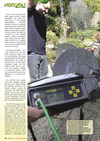 This is where specialty sat-
ellite signal analyzer maker
HORIZON’s new model HD-
TC8 comes in. The Tooway
LNB/Ampliﬁer          assembly
requires 30 Volts to operate
correctly and the HD-TC8 sat-
ellite meter’s onboard power
supply can provide this power
directly without the need for
connection to the satellite
modem, making installation
much easier. Actually, HORI-
ZON’s HD-TC8 is a satellite
meter which can lock directly
on to the turbo coded Tooway
receive path carrier.

  Internet-via-Satellite  ser-
vices primarily use the Ka-
band frequency range from
18.2 to 20.05 GHz. This range
provides plenty of bandwidth.
Unfortunately rain tends to
interfere more at this higher
frequency range. For this
reason, these types of ser-
vices are typically installed
in temperate climate zones
such as in North America (e.g.
Wildblue) or in Europe (e.g.
Tooway).

   The HD-TC8 test sample
that TELE- satellite received
was set up for Tooway. While
the downlink portion of the
Tooway system covers all
of Europe, the uplink side is
limited to four very narrow
beams. Each uplink beam has
its own transponder, two with
vertical polarization and two
with horizontal polarization.

   The HD-TC8 acquires a lock
on the downlink beam avail-
able in your region. The 30
Volts required is supplied to
the assembly but the Trans-
mitter is not enabled until the
installation has been com-
pleted by connecting the sat-
ellite modem. Once a lock has
                                                                                   ■ How well does the Ka-band deal with
been obtained on the required                                                      rain? We used a garden watering can
Ka-Band service, and on con-                                                       to simulate a rain cloud; the signal
                                                                                   level dropped to 4.8 dB - too low for
necting the Transmission line                                                      interference-free reception.
on the satellite modem it will                                                       Note that in this photo the satellite
                                                                                   modem was used to provide the 30 Volts
conﬁgure its narrow band-                                                          required to power the Tooway ODU, the
width return path carrier and                                                      HD-TC8 has 30 Volts available directly
                                                                                   from the output connector.
establish a handshake with


26 TELE-satellite — Broadband & Fiber-Optic — 10-1
                                                 1/2009 — www.TELE-satellite.com
 