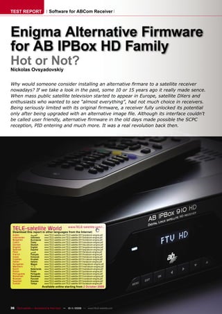 TEST REPORT                      Software for ABCom Receiver




Enigma Alternative Firmware
for AB IPBox HD Family
Hot or Not?
Nickolas Ovsyadovskiy

Why would someone consider installing an alternative ﬁrmare to a satellite receiver
nowadays? If we take a look in the past, some 10 or 15 years ago it really made sence.
When mass public satellite television started to appear in Europe, satellite DXers and
enthusiasts who wanted to see “almost everything”, had not much choice in receivers.
Being seriously limited with its original ﬁrmware, a receiver fully unlocked its potential
only after being upgraded with an alternative image ﬁle. Although its interface couldn’t
be called user friendly, alternative ﬁrmware in the old days made possible the SCPC
reception, PID entering and much more. It was a real revolution back then.




 TELE-satelliteother languageswww.TELE-satellite.com/...
 Download this report in
                         World from the Internet:
 Arabic        ‫ﺍﻟﻌﺮﺑﻴﺔ‬       www.TELE-satellite.com/TELE-satellite-0911/ara/abcom-enigma.pdf
 Indonesian    Indonesia     www.TELE-satellite.com/TELE-satellite-0911/bid/abcom-enigma.pdf
 Bulgarian     Български     www.TELE-satellite.com/TELE-satellite-0911/bul/abcom-enigma.pdf
 Czech         Česky         www.TELE-satellite.com/TELE-satellite-0911/ces/abcom-enigma.pdf
 German        Deutsch       www.TELE-satellite.com/TELE-satellite-0911/deu/abcom-enigma.pdf
 English       English       www.TELE-satellite.com/TELE-satellite-0911/eng/abcom-enigma.pdf
 Spanish       Español       www.TELE-satellite.com/TELE-satellite-0911/esp/abcom-enigma.pdf
 Farsi         ‫ﻓﺎﺭﺳﻲ‬         www.TELE-satellite.com/TELE-satellite-0911/far/abcom-enigma.pdf
 French        Français      www.TELE-satellite.com/TELE-satellite-0911/fra/abcom-enigma.pdf
 Greek         Ελληνικά      www.TELE-satellite.com/TELE-satellite-0911/hel/abcom-enigma.pdf
 Croatian      Hrvatski      www.TELE-satellite.com/TELE-satellite-0911/hrv/abcom-enigma.pdf
 Italian       Italiano      www.TELE-satellite.com/TELE-satellite-0911/ita/abcom-enigma.pdf
 Hungarian     Magyar        www.TELE-satellite.com/TELE-satellite-0911/mag/abcom-enigma.pdf
 Mandarin      中文            www.TELE-satellite.com/TELE-satellite-0911/man/abcom-enigma.pdf
 Dutch         Nederlands    www.TELE-satellite.com/TELE-satellite-0911/ned/abcom-enigma.pdf
 Polish        Polski        www.TELE-satellite.com/TELE-satellite-0911/pol/abcom-enigma.pdf
 Portuguese    Português     www.TELE-satellite.com/TELE-satellite-0911/por/abcom-enigma.pdf
 Romanian      Românesc      www.TELE-satellite.com/TELE-satellite-0911/rom/abcom-enigma.pdf
 Russian       Русский       www.TELE-satellite.com/TELE-satellite-0911/rus/abcom-enigma.pdf
 Swedish       Svenska       www.TELE-satellite.com/TELE-satellite-0911/sve/abcom-enigma.pdf
 Turkish       Türkçe        www.TELE-satellite.com/TELE-satellite-0911/tur/abcom-enigma.pdf
                            Available online starting from 2 October 2009




36 TELE-satellite — Broadband & Fiber-Optic — 10-1
                                                 1/2009 — www.TELE-satellite.com
 