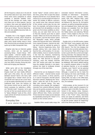 all the frequency values are in Hz and all          tioned “Ipbox” remote control style in          extended channel information screen,
the symbol rates are in sps, which means            the menu, press “OK” to open the classic        available at Information - Streaminfo
three extra zeros compared to values                Enigma channel list. If you already had a       menu. Channel name, provider, Video,
available in SatcoDX satellite chart.               chance to try out the Enigma ﬁrmware on         Audio, PCR, PMT, Teletext PIDs, video
Once all the changes are made, make                 earlier SD models of ABCom receivers,           format, Transponder Stream ID, Origi-
sure there are no extra spaces, returns             you would know that coloured buttons            nal Network ID, Service ID, Encryption
or letters, then save and upload the ﬁle            of the remote control play the key role         systems, as well as transponder parame-
right to where you got the original from.           here. For example, red button brings up         ters are displayed here. Audio and video
If you go to Setup - Service Searching -            all channels from all satellites in one list,   bitrates are available from the Bitrate
now, the new satellite becomes fully vis-           green one ﬁrst shows satellites as direc-       Viewer plugin, accessible by clicking
ible and available.                                 tories, you can open them one by one            the Yellow button and selecting “Bitrate
                                                    to ﬁnd the channel you’d like to watch          viewer”. Pretty helpful to ﬁnd out if the
  Probably this is the biggest problem              tonight. Yellow one forms the directories       channel is really HD or just pretending
with Enigma currently, which should be              by providers, and the blue button opens         to be one.
relatively easy to ﬁx. And most Euro-               the “Bouquets” mode, which actually
pean users would hardly notice it since             means the favorite lists here. Differently        Double-click on the EPG button makes
their favorite birds are already there with         from original ﬁrmware, channel list edit-       the “EPG Style” menu appear, with three
quite-up-to-date transponder lists.                 ing here could be reached by going to           options - Channel EPG, Multi EPG and
                                                    Setup - Service Organizing menu. And            EPG Search. The ﬁrst one displays the
  Enigma1 also has an Internet update               actually editing here only means the            EPG only for the currently selected chan-
function, which can be reached by                   favorite lists, unfortunately, it’s not pos-    nel, line-by-line. Multi EPG brings to the
accessing Setup - Expert Setup - Soft-              sible to delete, move or rename channels        screen a grid with the current and neigh-
ware Update - Internet Update menu.                 in the main list. However, maintaining          bouring channels. The selection that you
The updating process is as easy as with             the favorite lists is absolutely easy - just    make (Channel EPG/Multi EPG) is remem-
ofﬁcial ﬁrmware, and once the new image             select the “Add Services to bouquet”            bered, and next time you single-click the
sees the light, it can be in the memory of          submenu, mark the needed channels               EPG button, the chosen EPG type would
your box within minutes, ﬁxing old prob-            with “OK” button and voila! You always          be displayed. EPG search allows looking
lems and bringing new features.                     have the needed channels in one place,          for a speciﬁc program either in the EPG
                                                    without the need to endlessly browse            of selected channel, or on all available
  While we’re still at the Installation             through one of the main lists.                  channels, even “Genre” can be selected
stage, it’s worth noticing that even                                                                here. Another serious improvement!
Enigma itself can look totally different               Channel list can be displayed in three       Although, it would be nice to make the
after just a few clicks. You can swtich             different modes - channel names would           text typing a bit more user-friendly, not
between several “skins”, the menu iself             come in one column, in three columns,           just by pressing “up” or “down” in the
can appear like a “wheel” which can be              or, in case of “bouquets”, the left column      typing ﬁeld, but also in the SMS-style,
moved left and right by the cursor keys,            becomes outlined, displaying the “direc-        using the numerical buttons to enter let-
or can be easily switched back to a more            tories”, while the rest of the screen is        ters, for example.
traditional look. Even the buttons on               ﬁlled with channel names. This way,
the remote control can be used for dif-             reminding some popular ﬁle managers,               Unfortunately, at the moment it’s not
ferent purposes by selecting a differ-              channels from several different favorite        possible to select speciﬁc programs for
ent “Remote style”. However, not to get             lists can be quickly accessed, without the      recording right in the EPG, this was men-
too lost at ﬁrst we would advise to stick           need to endlessly change screens and            tioned in the release notes. However,
to “Ipbox (Relook)” style at ﬁrst, which            select different lists. Pretty convinient!      manual recording timer programming is
copies almost all remote functions of the           Three channel list modes can be selected        there, in the “Timer” menu. Start/stop
original ﬁrmware.                                   by repeatedly pressing the “check” (“v”)        times can easily be selected, and there
                                                    button on the remote control.                   IS a link to EPG here that would help you
  Everyday Use                                                                                      to get the proper values for beginning/
  If you’ve selected the above men-                   Satellite DXers would really enjoy the        end of the show you’d like to record.




42 TELE-satellite — Broadband & Fiber-Optic — 10-1
                                                 1/2009 — www.TELE-satellite.com
 