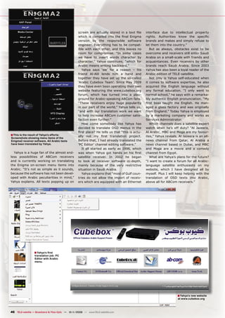 screen are actually stored in a text ﬁle      interface due to intellectual property
                                                    which is compiled into the ﬁnal Enigma        rights. Authorities know the speciﬁc
                                                    version by the responsible software           brands and makes and simply refuse to
                                                    engineer. Everything has to be compat-        let them into the country.”
                                                    ible with each other, and this leaves no         But as always, obstacles exist to be
                                                    room for compromise. “In some cases           overcome and receivers still enter Saudi
                                                    we have to insert words character by          Arabia on a small-scale with friends and
                                                    character,” Yahya continues, “which for       acquaintances. Even receivers by other
                                                    Arabic means writing backward.”               brands reach Saudi Arabia. Since 2003
                                                       Yahya says ‘we’ for a reason – his         Yahya has also been a loyal reader of the
                                                    friend Al-Alil lends him a hand and           Arabic edition of TELE-satellite.
                                                    together they have set up the so-called          Not only is Yahya self-educated when
                                                    ‘Arabic Cubebox Team’. Since May 2009         it comes to software expertise, he also
                                                    they have even been operating their own       acquired the English language without
                                                    website featuring the www.cubebox.org         any formal education. “I only went to
                                                    forum, which has turned into a play-          normal school,” he says with a remarka-
                                                    ground for Arabic-speaking ABCom fans.        bly authentic English pronunciation. “My
                                                    “These receivers enjoy huge popularity        ﬁrst boss taught me English. He man-
                                                    in our part of the world,” Yahya tells us,    aged a glass factory and was originally
                                                    “and with our translation work we want        from England.” Today Yahya is employed
                                                    to help increase ABCom customer satis-        by a marketing company and works as
                                                    faction even further.”                        Services Administrator.
                                                       How come somebody like Yahya has              Which channels does a satellite expert
                                                    decided to translate OSD menus in the         watch when he’s off duty? “Al Jazeera,
                                                    ﬁrst place? He tells us that “this is actu-   Al Arabic, MBC and Moga are my favour-
■ This is the result of Yahya’s efforts:            ally not my ﬁrst translation project.         ites,” Yahya reveals. Al Jazeera is an all-
Screenshots showing menu items of the
Enigma2 receiver software. All Arabic texts         Before that, I had already translated the     news channel from Qatar, Al Arabia a
have been translated by Yahya.                      ‘PC Editor’ channel editing software.”        news channel based in Dubai, and MBC
                                                       It all started as early as 1996, which     and Moga are a movie and a comedy
  Yahya is a huge fan of the almost end-            was when Yahya got hands on his ﬁrst          channel from Egypt.
less possibilities of ABCom receivers               satellite receiver. In 2002 he began             What are Yahya’s plans for the future?
and is currently working on translating             to look at receiver software in-depth,        “I want to create a forum for all Arabic-
the Enigma on-screen menu items into                mainly because of the very restrictive        language satellite enthusiasts on my
Arabic. “It’s not as simple as it sounds,           situation in Saudi Arabia.                    website, which I have designed all by
because the software has not been devel-               Yahya explains that “most of Gulf coun-    myself. Plus I will keep helping with the
oped with Arabic peculiarities in mind,”            tries do not allow the import of receiv-      translation of OSD texts into Arabic,
Yahya explains. All texts popping up on             ers which are equipped with an Ethernet       above all for ABCom receivers.”




                   ■ Yahya’s ﬁrst
                   translation job: PC
                   Editor with Arabic
                   menu.




                                                                                                                       ■ Yahya’s new website
                                                                                                                       at www.cubebox.org




46 TELE-satellite — Broadband & Fiber-Optic — 10-1
                                                 1/2009 — www.TELE-satellite.com
 