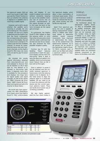 the spectrum peaks. Still not          does not display. If you             the spectrum display, which                DiSEqC,
sure if you’ve got it right? Well,     prefer to adjust your antenna        allow a close examination of
just use the ‘Check’ function to       without constantly keeping           individual signal peaks. When
                                                                                                                       motorised
ﬁnd out whether the antenna            an eye on the satellite meter        working in spectrum analyser               antennas and
is aligned to a satellite and is
receiving a usable signal.
                                       you can of course rely on
                                       acoustic representation of
                                                                            mode we noticed that the dis-
                                                                            play reacts quickly and with
                                                                                                                       SCR (Unicable)
                                       the signal strength as well.         hardly any lag at all.                     As mentioned above the
   However, we’re still in doubt       In this case the pitch of the                                                SatCatcher DigiPro Excel-
whether the satellite we’re            tone increases as the signal            Apart from spectrum pat-             TV MK3 is compatible with
receiving is actually the one          gets stronger.                       terns, the unit is capable of           all DiSEqC protocols. With
we’re looking for. The solution                                             storing measurement results,            DiSEqC 1.0 up to four satel-
is simple: As soon as a signal           To summarise, the DigiPro          which is helpful with moto-             lites can be received, with
is detected and the DigiPro can        Excel-TV MK3 helped us align         rised dishes to determine               this number rising to eight
lock the found transponder             the antenna within no more           whether     recent    antenna           if DiSEqC 1.1 is used. Motor
the corresponding information          than a few minutes and a check       movements have improved                 protocols DiSEqC 1.2 and 1.3
pops up on the display. Now all        with the meter conﬁrmed that         or deteriorated the recep-              (USALS) are also dealt with
you have to do is change to TV         we had not only hit our target,      tion of the westernmost and             ﬂawlessly and with the single
mode to see the ﬁrst available         but also achieved the best           easternmost positions. Up to            touch of a button a DiSEqC
channel. It should be noted,           possible reception quality.          40 entries can be stored in             motor moves the dish to the
that this works only with free-                                             the SatCatcher DigiPro Excel-           all important zero position.
to-air channels, as the DigiPro          Function key F2 with the           TV MK3’s memory, each of                Alternatively, the SatCatcher
Excel-TV MK3 does not come             labelling    “Save”      features    which can be ﬁlled with either          satellite meter can command
with a CI slot for pay TV smart        prominently in both the spec-        a spectrum pattern or mea-              antenna movement to the
cards.                                 trum display and the menu for        surement data.                          East or to the West, even with-
                                       ﬁne-tuning. What it does is
   We checked the results              save the spectrum pattern of a
against information obtained           satellite, which is an extremely
from www.SatcoDX.com and               smart feature that we fell in
were pleased to discover that          love with at ﬁrst sight.
we hit ASTRA2 at 28.2° East
spot on. This allowed us to               Once a pattern is saved it
proceed to ﬁne-tuning right            can be inserted over the cur-
away. A separate menu item             rently received spectrum in
is available for this procedure        future every time the antenna
and displays two large bars            needs to be re-aligned. So if
for signal quality and signal          the need arises to align the
strength, as well as the values        antenna again to a particular
for CBER (Channel Bit Error            satellite, all you need to do
Rate), VBER (Viterbi Bit Error         is move the antenna until the
Rate) and signal level with C/N        stored and the current spec-
(Carrier to Noise Ratio).              trum patterns match. There
                                       can hardly be an easier way of
  We would also have appre-            re-ﬁnding a satellite.
ciated the MER (Modulation
Error Rate) which the DigiPro            We also highly appreci-
Excel-TV MK3 unfortunately             ated the four zoom modes in




■ Calculation of azimuth, elevation and polarization angle

                                                                      www.TELE-satellite.com — 10-1
                                                                                                  1/2009 — TELE-satellite — Broadband & Fiber-Optic   53
 