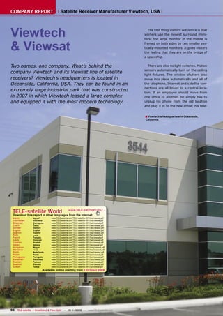 COMPANY REPORT                            Satellite Receiver Manufacturer Viewtech, USA




Viewtech                                                                                         The ﬁrst thing visitors will notice is that
                                                                                              workers use the newest surround moni-
                                                                                              tors: the large monitor in the middle is


& Viewsat                                                                                     framed on both sides by two smaller ver-
                                                                                              tically-mounted monitors. It gives visitors
                                                                                              the feeling that they are on the bridge of
                                                                                              a spaceship.


Two names, one company. What’s behind the                                                        There are also no light switches. Motion
                                                                                              sensors automatically turn on the ceiling
company Viewtech and its Viewsat line of satellite                                            light ﬁxtures. The window shutters also
receivers? Viewtech’s headquarters is located in                                              move into place automatically and all of
Oceanside, California, USA. They can be found in an                                           the telephone, Internet and satellite con-
                                                                                              nections are all linked to a central loca-
extremely large industrial park that was constructed                                          tion. If an employee should move from
in 2007 in which Viewtech leased a large complex                                              one ofﬁce to another, he simply has to
and equipped it with the most modern technology.                                              unplug his phone from the old location
                                                                                              and plug it in to the new ofﬁce; his tele-


                                                                                              ■ Viewtech’s headquarters in Oceanside,
                                                                                              California.




 TELE-satellite World                              www.TELE-satellite.com/...
 Download this report in other languages from the Internet:
 Arabic          ‫ﺍﻟﻌﺮﺑﻴﺔ‬         www.TELE-satellite.com/TELE-satellite-0911/ara/viewsat.pdf
 Indonesian      Indonesia       www.TELE-satellite.com/TELE-satellite-0911/bid/viewsat.pdf
 Bulgarian       Български       www.TELE-satellite.com/TELE-satellite-0911/bul/viewsat.pdf
 Czech           Česky           www.TELE-satellite.com/TELE-satellite-0911/ces/viewsat.pdf
 German          Deutsch         www.TELE-satellite.com/TELE-satellite-0911/deu/viewsat.pdf
 English         English         www.TELE-satellite.com/TELE-satellite-0911/eng/viewsat.pdf
 Spanish         Español         www.TELE-satellite.com/TELE-satellite-0911/esp/viewsat.pdf
 Farsi           ‫ﻓﺎﺭﺳﻲ‬           www.TELE-satellite.com/TELE-satellite-0911/far/viewsat.pdf
 French          Français        www.TELE-satellite.com/TELE-satellite-0911/fra/viewsat.pdf
 Greek           Ελληνικά        www.TELE-satellite.com/TELE-satellite-0911/hel/viewsat.pdf
 Croatian        Hrvatski        www.TELE-satellite.com/TELE-satellite-0911/hrv/viewsat.pdf
 Italian         Italiano        www.TELE-satellite.com/TELE-satellite-0911/ita/viewsat.pdf
 Hungarian       Magyar          www.TELE-satellite.com/TELE-satellite-0911/mag/viewsat.pdf
 Mandarin        中文              www.TELE-satellite.com/TELE-satellite-0911/man/viewsat.pdf
 Dutch           Nederlands      www.TELE-satellite.com/TELE-satellite-0911/ned/viewsat.pdf
 Polish          Polski          www.TELE-satellite.com/TELE-satellite-0911/pol/viewsat.pdf
 Portuguese      Português       www.TELE-satellite.com/TELE-satellite-0911/por/viewsat.pdf
 Romanian        Românesc        www.TELE-satellite.com/TELE-satellite-0911/rom/viewsat.pdf
 Russian         Русский         www.TELE-satellite.com/TELE-satellite-0911/rus/viewsat.pdf
 Swedish         Svenska         www.TELE-satellite.com/TELE-satellite-0911/sve/viewsat.pdf
 Turkish         Türkçe          www.TELE-satellite.com/TELE-satellite-0911/tur/viewsat.pdf
                           Available online starting from 2 October 2009




66 TELE-satellite — Broadband & Fiber-Optic — 10-1
                                                 1/2009 — www.TELE-satellite.com
 