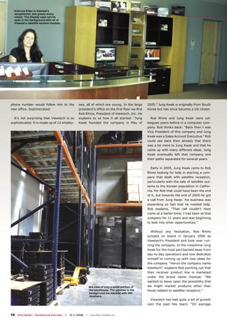 ■ Donna Elder is Viewsat’s
  receptionist; she greets every
  visitor. The display case can be
  seen in the background with all of
  Viewsat’s satellite receiver models.




phone number would follow him to the                ees, all of which are young. In the large    2005.” Jung Kwak is originally from South
new ofﬁce. Sophisticated!                           president’s ofﬁce on the ﬁrst ﬂoor we ﬁnd    Korea but has since become a US citizen.
                                                    Rob Rhine, President of Viewtech, Inc. He
  It’s not surprising that Viewtech is so           explains to us how it all started: “Jung       Rob Rhine and Jung Kwak were col-
sophisticated. It is made up of 12 employ-          Kwak founded the company in May of           leagues years before in a computer com-
                                                                                                 pany. Rob thinks back: “Back then I was
                                                                                                 Vice President of this company and Jung
                                                                                                 Kwak was a Sales Account Executive.” Rob
                                                                                                 could see back then already that there
                                                                                                 was a lot more to Jung Kwak and that he
                                                                                                 came up with many different ideas. Jung
                                                                                                 Kwak eventually left that company and
                                                                                                 their paths separated for several years.

                                                                                                   Early in 2005, Jung Kwak came to Rob
                                                                                                 Rhine looking for help in starting a com-
                                                                                                 pany that dealt with satellite reception,
                                                                                                 particularly with the sale of satellite sys-
                                                                                                 tems to the Korean population in Califor-
                                                                                                 nia. For Rob that could have been the end
                                                                                                 of it, but towards the end of 2005 he got
                                                                                                 a call from Jung Kwak: his business was
                                                                                                 expanding so fast that he needed help.
                                                                                                 Rob explains, “That call couldn’t have
                                                                                                 come at a better time; I had been at that
                                                                                                 company for 11 years and was beginning
                                                                                                 to look into other opportunities.”

                                                                                                   Without any hesitation, Rob Rhine
                                                                                                 jumped on board in January 2006 as
                                                                                                 Viewtech’s President and took over run-
                                                                                                 ning the company. In the meantime Jung
                                                                                                 Kwak for the most part backed away from
                                                                                                 day-to-day operations and now dedicates
                                                                                                 himself to coming up with new ideas for
                                                                                                 the company. “Hence the company name
                                                                                                 Viewtech”, explains Rob pointing out that
                                                                                                 their receiver product line is marketed
                                                                                                 under the brand name Viewsat: “We
                                                                                                 wanted to leave open the possibility that
                                                           ■ A view of only a small portion of   we might market products other than
                                                            the warehouse. The palettes in the   those related to satellite reception.”
                                                            background are stacked with 250
                                                            receivers.
                                                                                                   Viewtech has had quite a bit of growth
                                                                                                 over the past few tears: “On average


70 TELE-satellite — Broadband & Fiber-Optic — 10-1
                                                 1/2009 — www.TELE-satellite.com
 