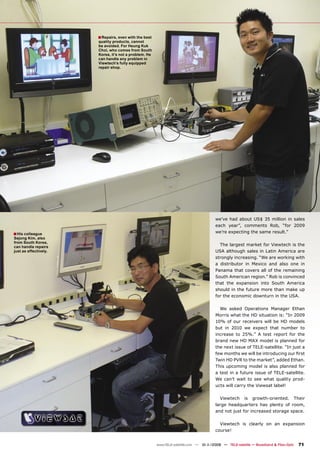 ■ Repairs, even with the best
                       quality products, cannot
                       be avoided. For Heung Kuk
                       Choi, who comes from South
                       Korea, it’s not a problem. He
                       can handle any problem in
                       Viewtech’s fully equipped
                       repair shop.




                                                                                       we’ve had about US$ 35 million in sales
                                                                                       each year”, comments Rob, “for 2009
■ His colleague                                                                        we’re expecting the same result.”
Sejong Kim, also
from South Korea,
can handle repairs
                                                                                         The largest market for Viewtech is the
just as effectively.                                                                   USA although sales in Latin America are
                                                                                       strongly increasing. “We are working with
                                                                                       a distributor in Mexico and also one in
                                                                                       Panama that covers all of the remaining
                                                                                       South American region.” Rob is convinced
                                                                                       that the expansion into South America
                                                                                       should in the future more than make up
                                                                                       for the economic downturn in the USA.

                                                                                         We asked Operations Manager Ethan
                                                                                       Morris what the HD situation is: “In 2009
                                                                                       10% of our receivers will be HD models
                                                                                       but in 2010 we expect that number to
                                                                                       increase to 25%.” A test report for the
                                                                                       brand new HD MAX model is planned for
                                                                                       the next issue of TELE-satellite. “In just a
                                                                                       few months we will be introducing our ﬁrst
                                                                                       Twin HD PVR to the market”, added Ethan.
                                                                                       This upcoming model is also planned for
                                                                                       a test in a future issue of TELE-satellite.
                                                                                       We can’t wait to see what quality prod-
                                                                                       ucts will carry the Viewsat label!

                                                                                         Viewtech is growth-oriented. Their
                                                                                       large headquarters has plenty of room,
                                                                                       and not just for increased storage space.

                                                                                         Viewtech is clearly on an expansion
                                                                                       course!


                                                       www.TELE-satellite.com — 10-1
                                                                                   1/2009 — TELE-satellite — Broadband & Fiber-Optic   71
 