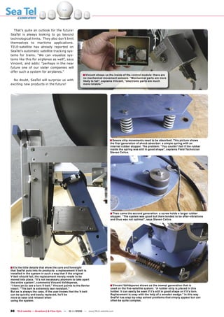 That’s quite an outlook for the future!
SeaTel is always looking to go beyond
technological limits. They also don’t limit
themselves to maritime applications.
TELE-satellite has already reported on
SeaTel’s automatic satellite tracking sys-
tems for trains. “We can visualize sys-
tems like this for airplanes as well”, says
Vincent, and adds: “perhaps in the near
future one of our sister companies will
offer such a system for airplanes.”
                                                             ■ Vincent shows us the inside of the control module: there are
                                                             no mechanical movement sensors. “Mechanical parts are more
  No doubt, SeaTel will surprise us with                     likely to fail”, explains Vincent, “electronic parts are much
exciting new products in the future!                         more reliable.”




                                                                                 ■ Severe ship movements need to be absorbed. This picture shows
                                                                                 the ﬁrst generation of shock absorber: a simple spring with an
                                                                                 internal rubber stopper. The problem: “You couldn’t tell if the rubber
                                                                                 inside the spring was still in good shape”, explains Field Technician
                                                                                 Steven Calice.




                                                                                 ■ Then came the second generation: a screw holds a larger rubber
                                                                                 stopper. “The system was good but there tended to be after-vibrations
                                                                                 and thus was not optimal”, says Steven Calice.




■ It’s the little details that show the care and foresight
that SeaTel puts into its products: a replacement V-belt is
installed in the system in such a way that if the original
V-belt should fail, the replacement merely needs to be
moved into place. “It’s not necessary anymore to take apart
the entire system”, comments Vincent Valldeperas,
“I have yet to see a torn V-belt.” Vincent points to the Kevlar                  ■ Vincent Valldeperas shows us the newest generation that is
insert: “The belt is extremely tear resistant.”                                  used on the ﬁve-satellite system: “A rubber strip is placed in this
But as is always the case, if the user knows that the V-belt                     holder. It can easily be seen if it’s still in good shape or if it’s torn.
can be quickly and easily replaced, he’ll be                                     Replacement is easy with the help of a wooden wedge.” In this way
more at ease and relaxed when                                                    SeaTel has step-by-step solved problems that simply appear but can
using the system.                                                                often be quite complex.



88 TELE-satellite — Broadband & Fiber-Optic — 10-1
                                                 1/2009 — www.TELE-satellite.com
 