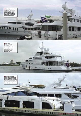 ■ SeaTel radomes on
every ship, sometimes
more than one. One
system is often used
for TV reception while
the second is used for
Internet-via-Satellite.




■ Even here:
SeaTel radomes.
Most of the time
the yachts here in
Fort Lauderdale
are anchored and
constantly being
attended to.




■ Wherever you look:
nearly every yacht has a
SeaTel reception system.
Even without the logo, they
are easily recognizable by
the characteristic shape of
the radome.




                              www.TELE-satellite.com — 10-1
                                                          1/2009 — TELE-satellite — Broadband & Fiber-Optic   91
 