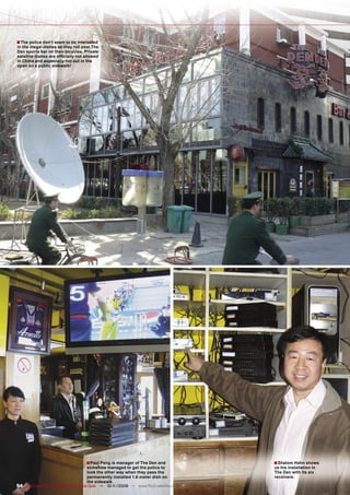 ■ The police don’t seem to be interested
in the illegal dishes as they roll past The
Den sports bar on their bicycles. Private
satellite dishes are ofﬁcially not allowed
in China and especially not out in the
open on a public sidewalk!




                                    ■ Paul Peng is manager of The Den and          ■ Shalom Hahn shows
                                    somehow managed to get the police to           us his installation in
                                    look the other way when they pass the          The Den with its six
                                    permanently installed 1.8-meter dish on        receivers.
                                    the sidewalk.
94 TELE-satellite — Broadband & Fiber-Optic — 10-1
                                                 1/2009 — www.TELE-satellite.com
 